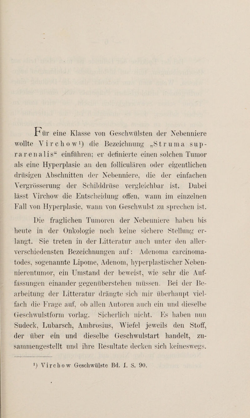 Für eine Klasse von Geschwülsten der Nebenniere wollte Y i r c h o w D die Bezeichnung „81 r u m a s u p - rarenalis“ einführen; er definierte einen solchen Tumor als eine Hyperplasie an den folliculären oder eigentlichen drüsigen Abschnitten der Nebenniere, die der einfachen Yergrösseriuig der Schilddrüse vergleichbar ist. Dabei lässt Yirchow die Entscheidung offen, wann im einzelnen Fall von Hyperplasie, wann von Geschwulst zu sprechen ist. Die fraglichen Tumoren der Nebenniere haben bis heute in der Onkologie noch keine sichere Stellung er¬ langt. Sie treten in der Litteratur auch unter den aller¬ verschiedensten Bezeichnungen auf: Adenoma carcinoma- todes, sogenannte Lipome, Adenom, hyperplastischer Neben¬ nierentumor, ein Umstand der beweist, wie sehr die Auf¬ fassungen einander gegenüberstehen müssen. Bei der Be¬ arbeitung der Litteratur drängte sich mir überhaupt viel¬ fach die Frage auf, ob allen Autoren auch ein und dieselbe Geschwulstform vorlag. Sicherlich nicht. Es haben nun Sudeck, Lubarsch, Ambrosius, Wiefel jeweils den Stoff, der über ein und dieselbe Geschwulstart handelt, zu- sammengestellt und ihre Resultate decken sich keineswegs.