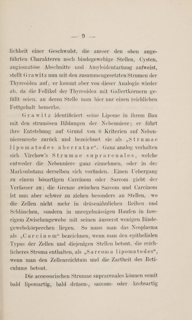 lichkeit einer Geschwulst, die ausser den oben ange¬ führten Charakteren noch bindegewebige Stellen, Cysten, angiomatöse Abschnitte und Amyloidentartung aufweist, stellt Grawitz nun mit den zusammengesetzten Strumen der Thyreoidea auf 5 er kommt aber von dieser Analogie wieder ab, da die Follikel der Thyreoidea mit Gallertkörnern ge¬ füllt seien, an deren Stelle man hier nur einen reichlichen Fettgehalt hemerke. Grawitz identificiert seine Lipome in ihrem Bau mit den strumösen Bildungen der Nebenniere; er führt ihre Entstehung auf Grund von 6 Kriterien auf Neben¬ nierenreste zurück und bezeichnet sie als „Strumae lipo m a 10 d e s a b err atae“. Ganz analog verhalten sich Yirchow’s S t r u m a e s u p r a renales, welche entweder die Nebenniere ganz einnehmen, oder in der Marksubstanz derselben sich vorfinden. Einen Uebergang zu einem bösartigen Carcinom oder Sarcom giebt der Verfasser zu; die Grenze zwischen Sarcom und Carcinom ist nun aber schwer zu ziehen besonders an Stellen, wo die Zellen nicht mehr in drüsenähnlichen Reihen und Schläuchen, sondern in unregelmässigen Haufen in fase¬ rigem Zwischengewebe mit seinen äusserst wenigen Binde¬ ge webskörperchen liegen. So muss man das Neoplasma als „C ar c.i n 0 nr* bezeichnen, wenn man den epithelialen Typus der Zellen und diejenigen Stellen betont, die reich¬ licheres Stroma enthalten, als „S ar c0m a lipoma10 des“, wenn man den Zellenreichtum und die Zartheit des Reti- c.ulums betont. Die accessorischen Strumae suprarenales können somit bald lipomartig, bald driisen-, sarcom- oder krebsartig