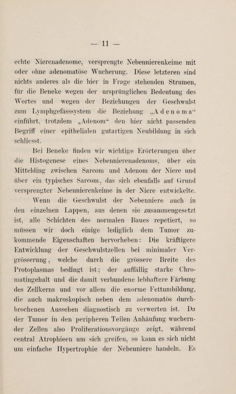 echte Nierenadenome, versprengte Nebennierenkeime mit oder ohne adenomatöse Wucherung. Diese letzteren sind nichts anderes als die hier in Frage stehenden Strumen, für die Beneke wegen der ursprünglichen Bedeutung des Wortes und wegen der Beziehungen der Geschwulst zum Lymphgefässsystem die Beziehung „Adeno m au einführt, trotzdem „Adenom“ den hier nicht passenden Begriff einer epithelialen gutartigen Neubildung in sich schliesst. Bei Beneke finden wir wichtige Erörterungen über die Histogenese eines Nebennierenadenoms, über ein Mittelding zwischen Sarcom und Adenom der Niere und über ein typisches Sarcom, das sich ebenfalls auf Grund versprengter Nebennierenkeime in der Niere entwickelte. Wenn die Geschwulst der Nebenniere auch in den einzelnen Lappen, aus denen sie zusammengesetzt ist, alle Schichten des normalen Baues repetiert, so müssen wir doch einige lediglich dem Tumor zu¬ kommende Eigenschaften hervorheben: Die kräftigere Entwicklung der Geschwulstzellen bei minimaler Ver- grösserung, welche durch die grössere Breite des Protoplasmas bedingt ist; der auffällig starke Chro¬ matingehalt und die damit verbundene lebhaftere Färbung des Zellkerns und vor allem die enorme Fettumbildung, die auch makroskopisch neben dem adenomatös durch¬ brochenen Aussehen diagnostisch zu verwerten ist. Da der Tumor in den peripheren Teilen Anhäufung wuchern¬ der Zellen also Proliferationsvorgänge zeigt, während central Atrophieen um sich greifen, so kann es sich nicht um einfache Hypertrophie der Nebenniere handeln. Es