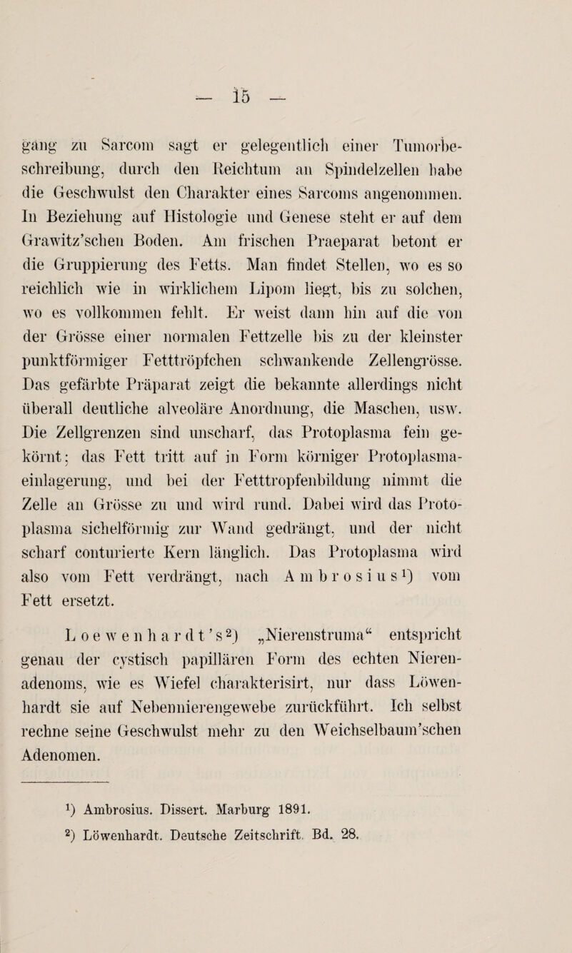 gang zu Sarcom sagt er gelegentlich einer Tumorbe* Schreibung, durch den Reichtum an Spindelzellen habe die Geschwulst den Charakter eines Sarcoms angenommen. In Beziehung auf Histologie und Genese steht er auf dem Grawitz’schen Boden. Am frischen Praeparat betont er die Gruppierung des Fetts. Man findet Stellen, wo es so reichlich wie in wirklichem Lipom liegt, bis zu solchen, wo es vollkommen fehlt. Er weist dann hin auf die von der Grösse einer normalen Fettzelle bis zu der kleinster punktförmiger Fetttröpfchen schwankende Zellengrösse. Das gefärbte Präparat zeigt die bekannte allerdings nicht überall deutliche alveoläre Anordnung, die Maschen, usw. Die Zellgrenzen sind unscharf, das Protoplasma fein ge¬ körnt: das Fett tritt auf in Form körniger Protoplasma¬ einlagerung, und bei der Fetttropfenbildung nimmt die Zelle an Grösse zu und wird rund. Dabei wird das Proto¬ plasma sichelförmig zur Wand gedrängt, und der nicht scharf conturierte Kern länglich. Das Protoplasma wird also vom Fett verdrängt, nach Ambrosius1) vom Fett ersetzt. Loe w e n h a r d t ’ s2) „Nierenstruma“ entspricht genau der cystisch papillären Form des echten Nieren¬ adenoms. wie es Wiefel charakterisirt, nur dass Löwen- hardt sie auf Nebennierengewebe zurückführt. Ich selbst rechne seine Geschwulst mehr zu den Weichselbaum’schen Adenomen. r) Ambrosius. Dissert. Marburg 1891. 2) Löwenhardt. Deutsche Zeitschrift, Bd„ 28.