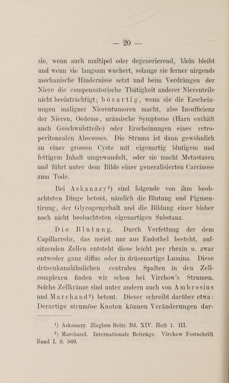 sie, wenn auch multipel oder degenerierend, klein bleibt und wenn sie langsam wuchert, solange sie ferner nirgends mechanische Hindernisse setzt und beim Verdrängen der Niere die compensatorische Thätigkeit anderer Nierenteile nicht beeinträchtigt; bösartig, wenn sie die Erschein¬ ungen maligner Nierentumoren macht, also Insufficienz der Nieren, Oedeme, urämische Symptome (Harn enthält auch Geschwulstteile) oder Erscheinungen eines retro- peritonealen Abscesses, Hie Struma ist dann gewöhnlich zu einer grossen Cyste mit eigenartig blutigem und fettigem Inhalt umgewandelt, oder sie macht Metastasen und führt unter dem Bilde einer generalisierten Carcinose zum Tode. Bei Askanazy1) sind folgende von ihm beob¬ achteten Dinge betont, nämlich die Blutung und Pigmen- tirung, der Glycogengehalt und die Bildung einer bisher noch nicht beobachteten eigenartigen Substanz. Die Blutung. Durch Verfettung der dem Capillarrohr, das meist nur aus Endothel besteht, auf- sitzenden Zellen entsteht diese leicht per rhexin u. zwar entweder ganz diffus oder in drüsenartige Lumina. Diese drüsenkanalähnlichen centralen Spalten in den Zell- complexen finden wir schon bei Virchow’s Strumen. Solche Zellkränze sind unter andern auch von Ambrosius und Marchand2) betont. Dieser schreibt darüber etwa: Derartige strumöse Knoten können Veränderungen dar- 0 Askanazy. Zieglers Beitr. Bd. XIV. Heft 1. III. 2) Marchand. Internationale Beiträge. Virchow Festschrift