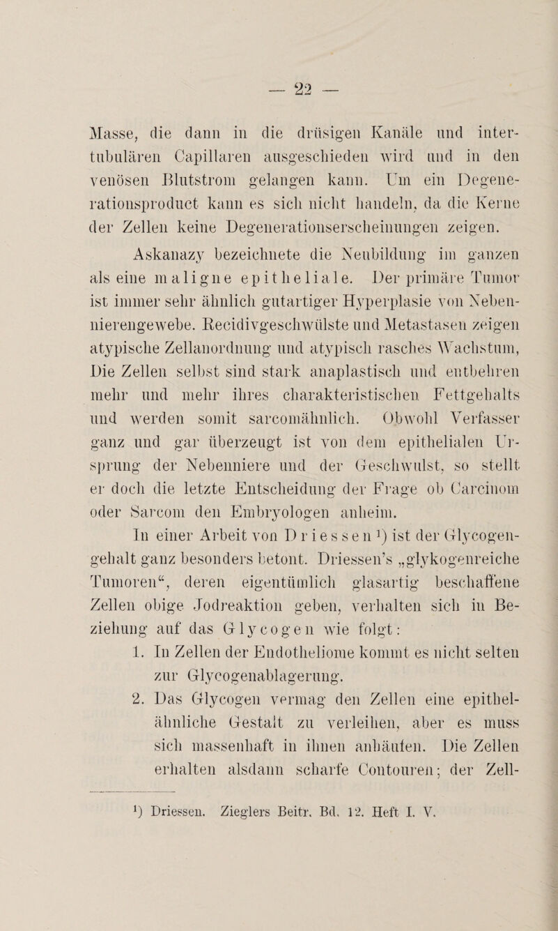 tubulären Capillaren ausgeschieden wird und in den venösen Blutstrom gelangen kann. Um ein Degene- rationsproduct kann es sich nicht handeln, da die Kerne der Zellen keine Degenerationserscheinungen zeigen. Askanazy bezeichnete die Neubildung im ganzen als eine maligne epitheliale. Der primäre Tumor ist immer sehr ähnlich gutartiger Hyperplasie von Neben¬ nierengewebe. Reeidivgeschwiilste und Metastasen zeigen atypische Zellanordnung und atypisch rasches Wachstum, Die Zellen selbst sind stark anaplastiscli und entbehren mehr und mehr ihres charakteristischen Fettgehalts und werden somit sarcomähnlich. Obwohl Verfasser ganz und gar überzeugt ist von dem epithelialen Ur¬ sprung der Nebenniere und der Geschwulst, so stellt er doch die letzte Entscheidung der Frage ob Carcinom oder Sarcom den Embryologen anheim. In einer Arbeit von I) r i e s s e n !) ist der Glycogen- gehalt ganz besonders betont. Driessen’s „glykogenreiche Tumoren“, deren eigentümlich glasartig beschaffene Zellen obige Jodreaktion geben, verhalten sich in Be¬ ziehung auf das Glyeogen wie folgt: 1. In Zellen der Endotheliome kommt es nicht selten zur Glycogenablagerung. 2. Das Glyeogen vermag den Zellen eine epithel¬ ähnliche Gestalt zu verleihen, aber es muss sich massenhaft in ihnen anhäuten. Die Zellen erhalten alsdann scharfe Contouren; der Zell- 0 Driessen. Zieglers Beitr. Bd, 12. Heft I. V.