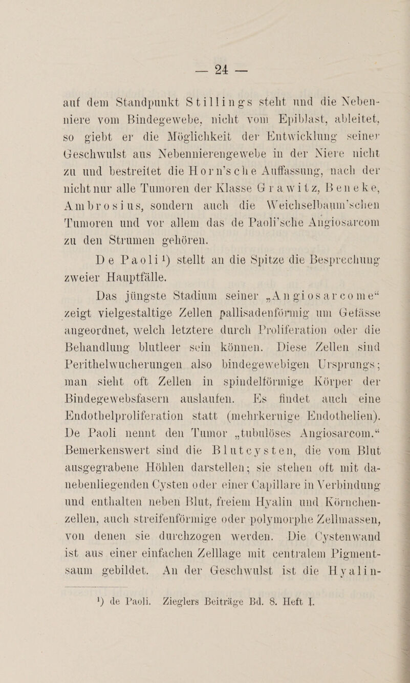 auf dem Standpunkt S tillin gs steht und die Neben¬ niere vom Bindegewebe, nicht vom Epiblast, ableitet, so giebt er die Möglichkeit der Entwicklung seiner Geschwulst aus Nebennierengewebe in der Niere nicht zu und bestreitet die Hörn’sche Auffassung, nach der nicht nur alle Tumoren der Klasse G r a w i t z, Bene k e, Ambrosius, sondern auch die Weichselbaum’schen Tumoren und vor allem das de Paoli’sche Angiosarcom zu den Strumen gehören. De Paolix) stellt an die Spitze die Besprechung zweier Hauptfälle. Das jüngste Stadium seiner „ A n gi o s ar c o m e“ zeigt vielgestaltige Zellen pallisadenfönnig um Getässe angeordnet, welch letztere durch Proliferation oder die Behandlung blutleer sein können. Diese Zellen sind Perithelwucherungen also bindegewebigen Ursprungs; man sieht oft Zellen in spindelförmige Körper der Bindegewebsfasern auslaufen. Es findet auch eine Endothelproliferation statt (mehrkernige Endothelien). De Paoli nennt den Tumor „tubulöses Angiosarcom.“ Bemerkenswert sind die Blutcysten, die vom Blut ausgegrabene Höhlen darstellen; sie stehen oft mit da¬ nebenliegenden Cysten oder einer Capillare in Verbindung und enthalten neben Blut, freiem Hyalin und Körnchen- zellen, auch streifenförmige oder polymorphe Zellmassen, von denen sie durchzogen werden. Die Cysten wand ist aus einer einfachen Zelllage mit centralem Pigment¬ saum gebildet. An der Geschwulst ist die Hyalin- *) de Paoli. Zieglers Beiträge Bd. 8. Heft I.