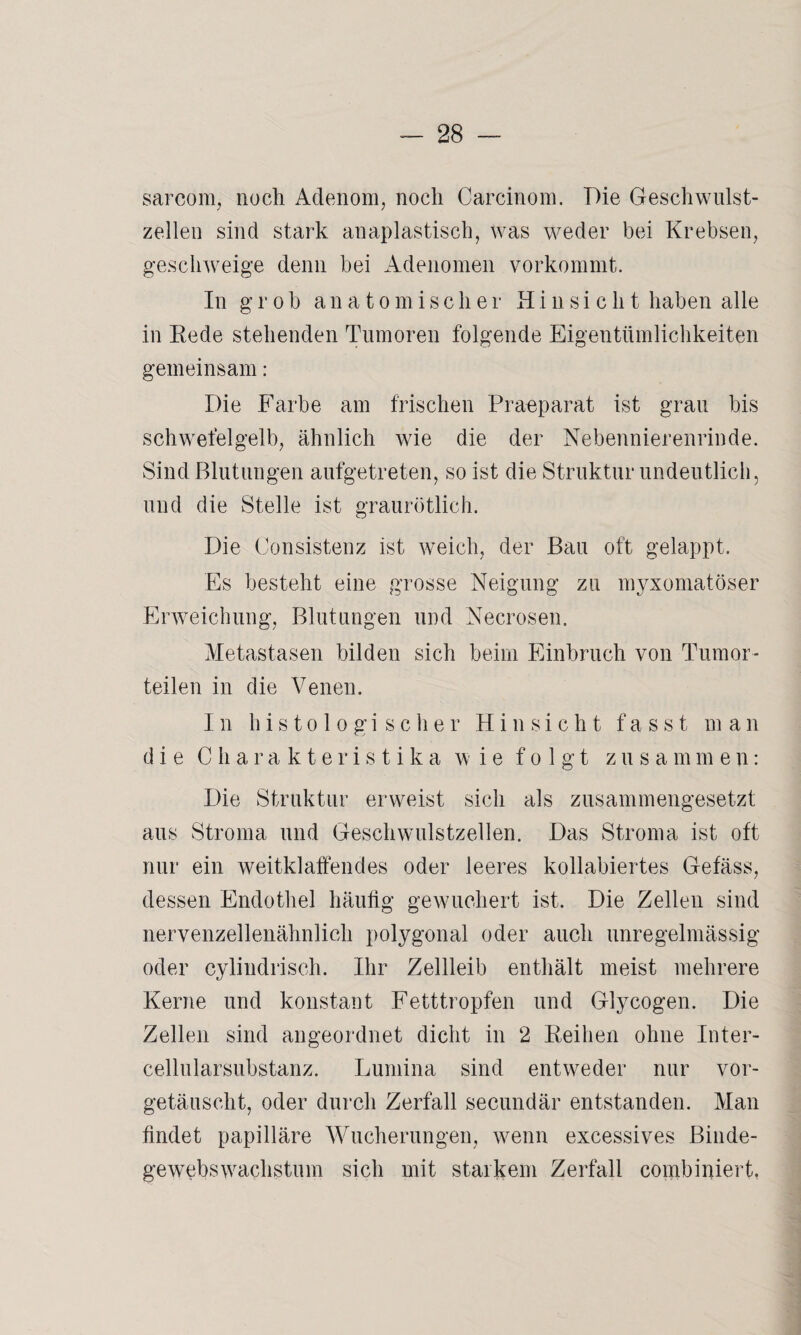 sarcorn, noch Adenom, noch Carcinom. Die Geschwulst¬ zellen sind stark an apiastisch, was weder bei Krebsen, geschweige denn bei Adenomen vorkommt. In grob anatomischer Hi n si c h t haben alle in Rede stehenden Tumoren folgende Eigentümlichkeiten gemeinsam: Die Farbe am frischen Praeparat ist grau bis schwefelgelb, ähnlich wie die der Nebennierenrinde. Sind Blutungen aufgetreten, so ist die Struktur undeutlich, und die Stelle ist graurötlich. Die Consistenz ist weich, der Bau oft gelappt. Es besteht eine grosse Neigung zu myxomatöser Erweichung, Blutungen und Necrosen. Metastasen bilden sich beim Einbruch von Tumor - teilen in die Venen. In histologischer Hinsicht fasst man die Charakteristika wie folgt zusammen: Die Struktur erweist sich als zusammengesetzt aus Stroma und Geschwulstzellen. Das Stroma ist oft nur ein weitklaffendes oder leeres kollabiertes Gefäss, dessen Endothel häufig gewuchert ist. Die Zellen sind nervenzellenähnlich polygonal oder auch unregelmässig oder cylindrisch. Ihr Zellleib enthält meist mehrere Kerne und konstant Fetttropfen und Glycogen. Die Zellen sind angeordnet dicht in 2 Reihen ohne Inter¬ cellularsubstanz. Lumina sind entweder nur vor- getäusclit, oder durch Zerfall secundär entstanden. Man findet papilläre Wucherungen, wenn excessives Binde¬ gewebs Wachstum sich mit starkem Zerfall combipiert,