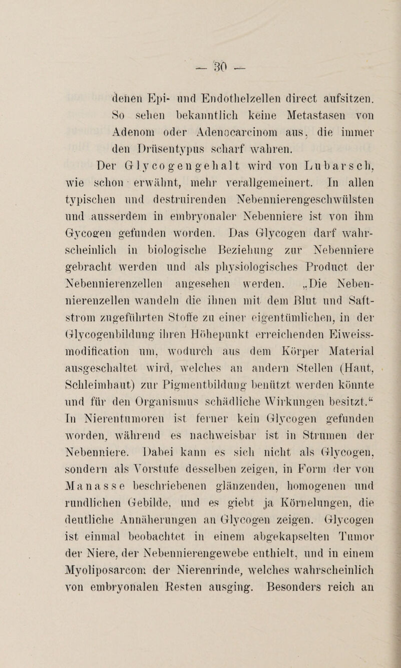 denen Epi- und Endothelzellen direct aufsitzen. So sehen bekanntlich keine Metastasen von Adenom oder Adenocarcinom aus, die immer den Drüsentypus scharf wahren. Der Glycogen ge halt wird von Lu bar sc lg wie schon erwähnt, mehr verallgemeinert. In allen typischen und destruirenden Nebennierengeschwülsten und ausserdem in embryonaler Nebenniere ist von ihm Gyeogen gefunden worden. Das Glycogen darf wahr¬ scheinlich in biologische Beziehung zur Nebenniere gebracht werden und als physiologisches Product der Nebennierenzellen angesehen werden. „Die Neben¬ nierenzellen wandeln die ihnen mit dem Blut und Saft- strom zugeführten Stoffe zu einer eigentümlichen, in der Glycogenbildung ihren Höhepunkt erreichenden Eiweiss- modification um, wodurch aus dem Körper Material ausgeschaltet wird, welches an andern Stellen (Haut, Schleimhaut) zur Pigmentbildung benützt werden könnte und für den Organismus schädliche Wirkungen besitzt.“ In Nierentumoren ist ferner kein Glycogen gefunden worden, während es nachweisbar ist in Strumen der Nebenniere. Dabei kann es sich nicht als Glycogen, sondern als Vorstufe desselben zeigen, in Form der von Manasse beschriebenen glänzenden, homogenen und rundlichen Gebilde, und es giebt ja Körnelungen, die deutliche Annäherungen an Glycogen zeigen. Glycogen ist einmal beobachtet in einem abgekapselten Tumor der Niere, der Nebennierengewebe enthielt, und in einem Myoliposarcom der Nierenrinde, welches wahrscheinlich von embryonalen Resten ausging. Besonders reich an