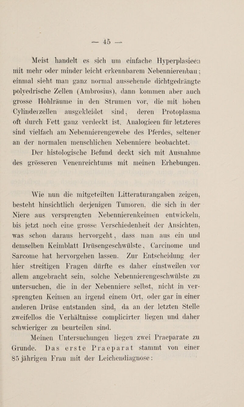 Meist handelt es sich um einfache Hyperplasieen mit mehr oder minder leicht erkennbarem Nebennierenbau; einmal sieht man ganz normal aussehende dichtgedrängte polyedrische Zellen (Ambrosius), dann kommen aber auch grosse Hohlräume in den Strumen vor, die mit hohen Cylindei zellen ausgekleidet sind, deren Protoplasma oft durch Fett ganz verdeckt ist. Analogieen für letzteres sind vielfach am Nebennierengewebe des Pferdes, seltener an der normalen menschlichen Nebenniere beobachtet. Der histologische Befund deckt sich mit Ausnahme des grösseren Venenreichtums mit meinen Erhebungen. Wie nun die mitgeteilten Litteraturangaben zeigen, besteht hinsichtlich derjenigen Tumoren, die sich in der Niere aus versprengten Nebennierenkeimen entwickeln, bis jetzt noch eine grosse Verschiedenheit der Ansichten, was schon daraus hervorgeht, dass man aus ein und demselben Keimblatt Drüsengeschwülste, Carcinome und Sarcome hat hervorgehen lassen. Zur Entscheidung der hier streitigen Fragen dürfte es daher einstweilen vor allem angebracht sein, solche Nebennierengeschwülste zu untersuchen, die in der Nebenniere selbst, nicht in ver¬ sprengten Keimen an irgend einem Ort, oder gar in einer anderen Drüse entstanden sind, da an der letzten Stelle zweifellos die Verhältnisse complicirter liegen und daher schwieriger zu beurteilen sind. Meinen Untersuchungen liegen zwei Praeparate zu Grunde. Das erste Praeparat stammt von einer 85jährigen Frau mit der Leichendiagnose: