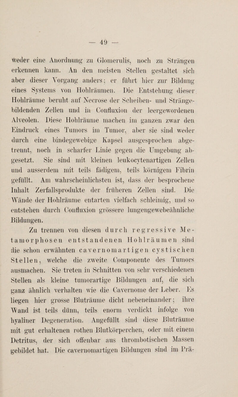 Weder eine Anordnung zu Glomerulis, noch zu Strängen erkennen kann. An den meisten Stellen gestaltet sich aber dieser Vorgang anders; er führt hier zur Bildung eines Systems von Hohl räumen. Die Entstehung dieser Hohlräume beruht auf Necrose der Scheiben- und Stränge¬ bildenden Zellen und in Confluxion der leergewordenen Alveolen. Diese Hohlräume machen im ganzen zwar den Eindruck eines Tumors im Tumor, aber sie sind weder durch eine bindegewebige Kapsel ausgesprochen abge¬ trennt, noch in scharfer Linie gegen die Umgebung ab¬ gesetzt. Sie sind mit kleinen leukocytenartigen Zellen und ausserdem mit teils fähigem, teils körnigem Fibrin gefüllt. Am wahrscheinlichsten ist, dass der besprochene Inhalt Zerfallsprodukte der früheren Zellen sind. Die Wände der Hohlräume entarten vielfach schleimig, und so entstehen durch Confluxion grössere lungengewebeähnliche Bildungen. Zu trennen von diesen durch regressive M e - tamorphosen entstandenen Hohlräumen sind die schon erwähnten cavernomartigen cystischen Stellen, welche die zweite Componente des Tumors ausmachen. Sie treten in Schnitten von sehr verschiedenen Stellen als kleine tumorartige Bildungen auf, die sich ganz ähnlich verhalten wie die Cavernome der Leber. Es liegen hier grosse Bluträume dicht nebeneinander; ihre Wand ist teils dünn, teils enorm verdickt infolge von hyaliner Degeneration. Angefüllt sind diese Bluträume mit gut erhaltenen rothen Blutkörperchen, oder mit einem Detritus, der sich offenbar aus thrombotischen Massen gebildet hat. Die cavernomartigen Bildungen sind im Prä-