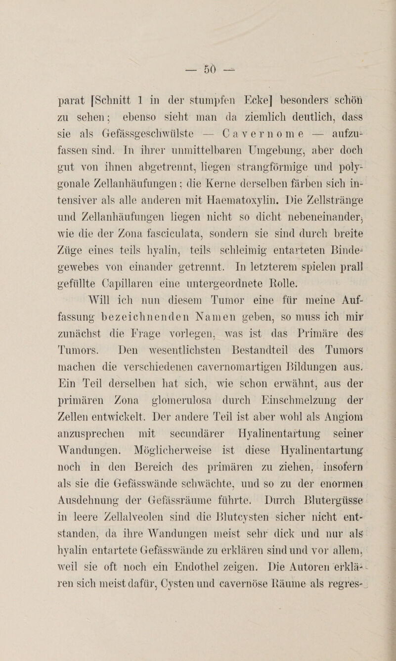 parat [Schnitt 1 in der stumpfen Ecke] besonders schön zu sehen; ebenso sieht man da ziemlich deutlich, dass sie als Gefässgeschwtilste — Caverno m e — aufzu¬ fassen sind. In ihrer unmittelbaren Umgebung, aber doch gut von ihnen abgetrennt, liegen strangförmige und poly¬ gonale Zellanhäufungen; die Kerne derselben färben sich in¬ tensiver als alle anderen mit Haematoxylin. Die Zellstränge und Zellanhäufungen liegen nicht so dicht nebeneinander* wie die der Zona fasciculata, sondern sie sind durch breite Züge eines teils hyalin, teils schleimig entarteten Binde¬ gewebes von einander getrennt. In letzterem spielen prall gefüllte Capillaren eine untergeordnete Rolle. Will ich nun diesem Tumor eine für meine Auf¬ fassung bezeichnenden Namen geben, so muss ich mir zunächst die Frage vorlegen, was ist das Primäre des Tumors. Den wesentlichsten Bestandteil des Tumors machen die verschiedenen cavernomartigen Bildungen aus. Ein Teil derselben hat sich, wie schon erwähnt, aus der primären Zona glomerulosa durch Einschmelzung der Zellen entwickelt. Der andere Teil ist aber wohl als Angiom anzusprechen mit secundärer Hyalinentartung seiner Wandungen. Möglicherweise ist diese Hyalinentartung noch in den Bereich des primären zu ziehen, insofern als sie die Gefässwände schwächte, und so zu der enormen Ausdehnung der Gefässräume führte. Durch Blutergüsse in leere Zellalveolen sind die Blutcysten sicher nicht ent¬ standen, da ihre Wandungen meist sehr dick und nur als hyalin entartete Gefässwände zu erklären sind und vor allem, weil sie oft noch ein Endothel zeigen. Die Autoren erklä-- ren sich meist dafür, Cysten und cavernöse Räume als regres-j