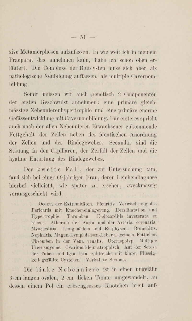 sive Metamorphosen aufzufassen. In wie weit ich in meinem Praeparat das annehmen kann, habe ich schon oben er¬ läutert. Die Complexe der Blutcysten muss sich aber als pathologische Neubildung auffassen, als multiple Cavernom- bildung. Somit müssen wir auch genetisch 2 Componenten der ersten Geschwulst annehmen: eine primäre gleich- massige Nebennierenhypertrophie und eine primäre enorme Gefässentwicklung mit Cavernombildung. Für ersteres spricht auch noch der allen Nebennieren Erwachsener zukommende Fettgehalt der Zellen neben der identischen Anordnung der Zellen und des Bindegewebes. Secundär sind die Stauung in den Capillaren, der Zerfall der Zellen und die hyaline Entartung des Bindegewebes. Der zweite Fall, der zur Untersuchung kam, fand sich bei einer 69 jährigen Frau, deren Leichendiagnose hierbei vielleicht, wie später zu ersehen, zweckmässig vorausgeschickt wird. Oedem der Extremitäten. Pleuritis. Verwachsung des Pericards mit Knocheneinlagerung. Herzdilatation und Hypertrophie. Thromben. Endocarditis inveterata et recens. Atherom der Aorta und der Arteria coronaria. Myocarditis. Lungenödem und Emphysem. Bronchitis. Nephritis. Magen-Lymphdrüsen-Leber-Carcinom. Fettleber. Thromben in der Vena renalis. Uteruspolyp. Multiple Uterusmyome. Ovarium klein atrophisch. Auf der Serosa der Tuben und lgta. lata zahlreiche mit klarer Flüssig¬ keit gefüllte Cystchen. Verkalkte Struma. Die linke Ne b e n liiere ist in einen ungefähr 3 cm langen ovalen, 2 cm dicken Tumor umgewandelt, an dessen einem Pol ein erbsengrosses Knötchen breit auf-