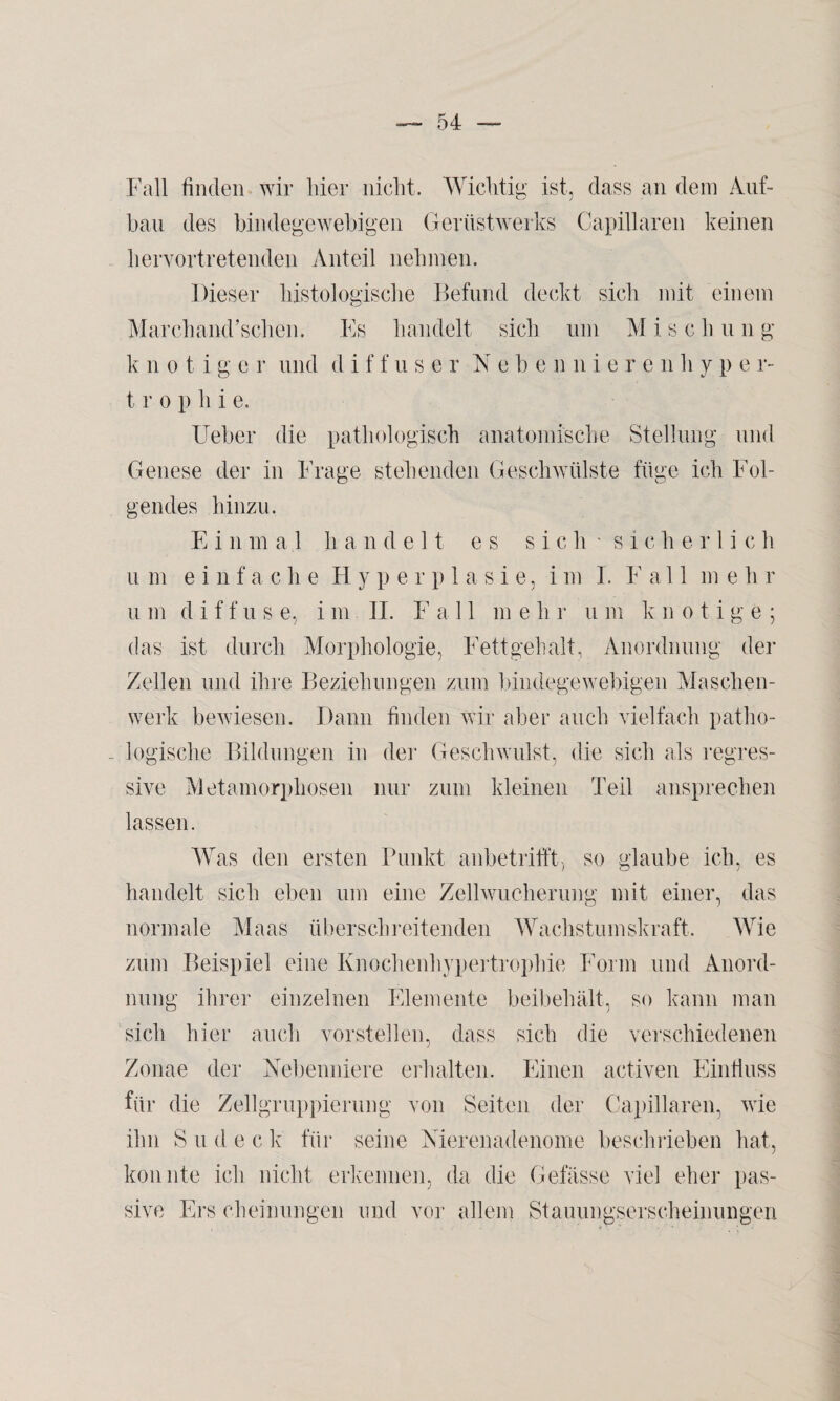 Fall finden wir liier nicht. Wichtig ist, dass an dein Auf¬ bau des bindegewebigen Gerüstwerks Capillaren keinen hervortretenden Anteil nehmen. Dieser histologische Befund deckt sich mit einem Marchand’schen. Es handelt sich um M i s c h u n g k n o t i g c r und d i f f u s e r Nebenniere n h y p e r- t r o p h i e. Ueber die pathologisch anatomische Stellung und Genese der in Frage stellenden Geschwülste füge ich Fol¬ gendes hinzu. E i n mal handelt es sich'sicherlic h um einfache Hype r p 1 a s i e, i m I. F a 11 me h r u m diffuse, i m II. F a 11 me li r u m knotige; das ist durch Morphologie, Fettgehalt, Anordnung der Zellen und ihre Beziehungen zum bindegewebigen Maschen¬ werk bewiesen. Dann finden wir aber auch vielfach patlio- . logische Bildungen in der Geschwulst, die sich als regres¬ sive Metamorphosen nur zum kleinen Teil ansprechen lassen. Was den ersten Punkt anbetrifft, so glaube ich, es handelt sich eben um eine Zellwucherung mit einer, das normale Maas überschreitenden Wachstumskraft. Wie zum Beispiel eine Knochenhypertrophie Form und Anord¬ nung ihrer einzelnen Elemente beibehält, so kann man sich hier auch vorstellen, dass sich die verschiedenen Zonae der Nebenniere erhalten. Einen activen Einfluss für die Zellgruppierung von Seiten der Capillaren, wie ihn S u d e c k für seine Nierenadenome beschrieben hat, konnte ich nicht erkennen, da die Gefässe viel eher pas¬ sive Erscheinungen und vor allem Stauungserscheinungen