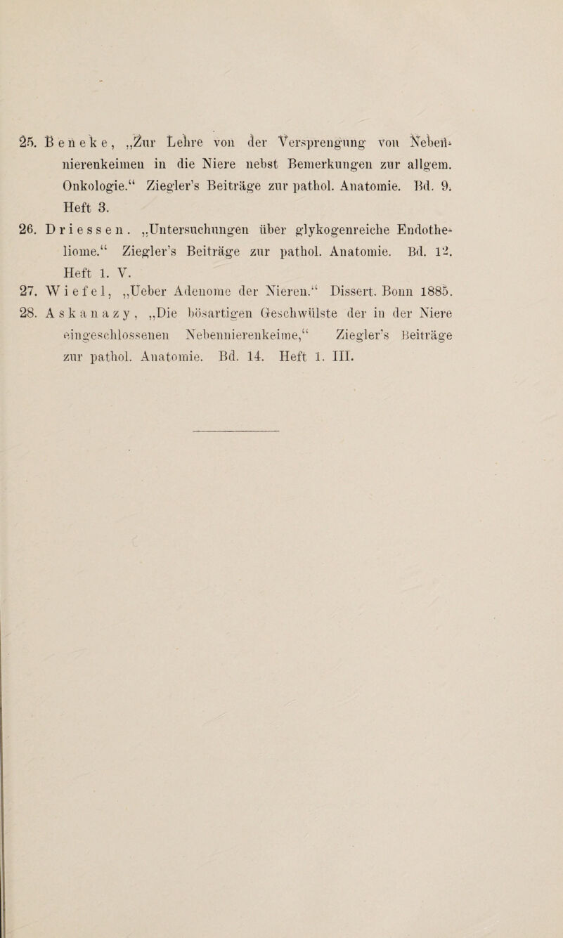 25. Beneke, „Zur Lehre von der Versprengung von Neben* nierenkeimen in die Niere nebst Bemerkungen zur ailgem. Onkologie.“ Ziegler’s Beiträge zur pathol. Anatomie. Bd. 9* Heft 3. 26. Driessen. ,.Untersuchungen über glykogenreiche Endothe- liome.“ Ziegler’s Beiträge zur pathol. Anatomie. Bd. 12. Heft 1. V. 27. Wiefel, „Ueber Adenome der Nieren.“ Bissert. Bonn 1885. 28. Askanazy, „Die bösartigen Geschwülste der in der Niere eingeschlossenen Nebennierenkeime,“ Ziegler’s Beiträge