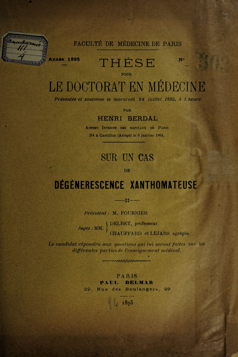 : .VV^ -*> • • * v .. j .*>■ ? -■ T;-.- *yg\$£yt- : - ,? -t , FACULTÉ DE MÉDECINE DE PARIS Année 1895 POUR LE DOCTORAT EN MEDECINE Présentée et soutenue le mercredi 24 juillet 1895, à 1 heure PAR HENRI BERDAL Ancien Interne des hôpitaux de Paris Né à Gastillon (Ariège) le 6 janvier 1864. V « *3 SUR UN CAS DE DÉGÉNÉRESCENCE XANTHOMATEUSE —n— Président : M. FOURNIER [ DELBET, professeur. Juges : MM. j ■ CHAUFFARD et LE J A RS agrégés. candidat répondra aux questions qui lui seront faites sur les différentes parties de renseignement médical. PARIS PAUL DELHI AR 29, Rue des Boulangers, 29