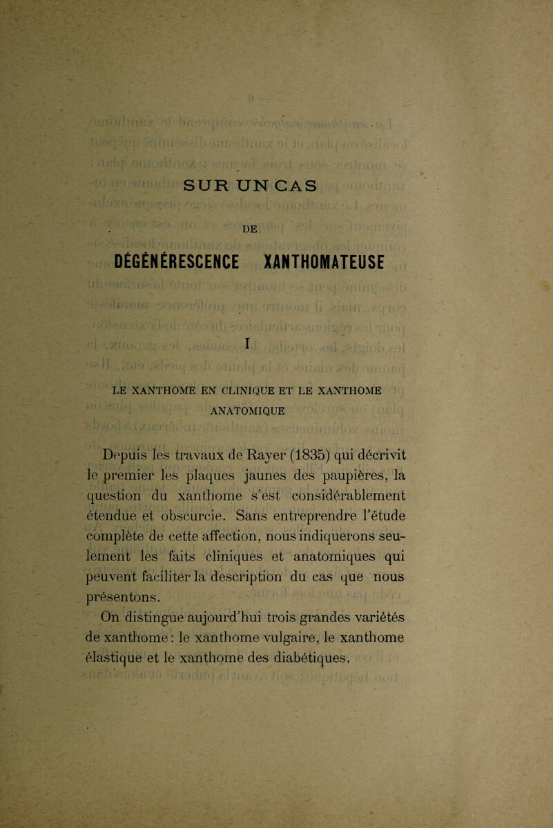 DÉGÉNÉRESCENCE XANTHOMATEUSE I LE XANTHOME EN CLINIQUE ET LE XANTHOME ANATOMIQUE . Depuis les travaux de Rayer (1835) qui décrivit le premier les plaques jaunes des paupières, la question du xanthome s’est considérablement étendue et obscurcie. Sans entreprendre l’étude complète de cette affection, nous indiquerons seu¬ lement les faits cliniques et anatomiques qui peuvent faciliter la description du cas que nous présentons. On distingue aujourd’hui trois grandes variétés de xanthome: le xanthome vulgaire, le xanthome élastique et le xanthome des diabétiques.