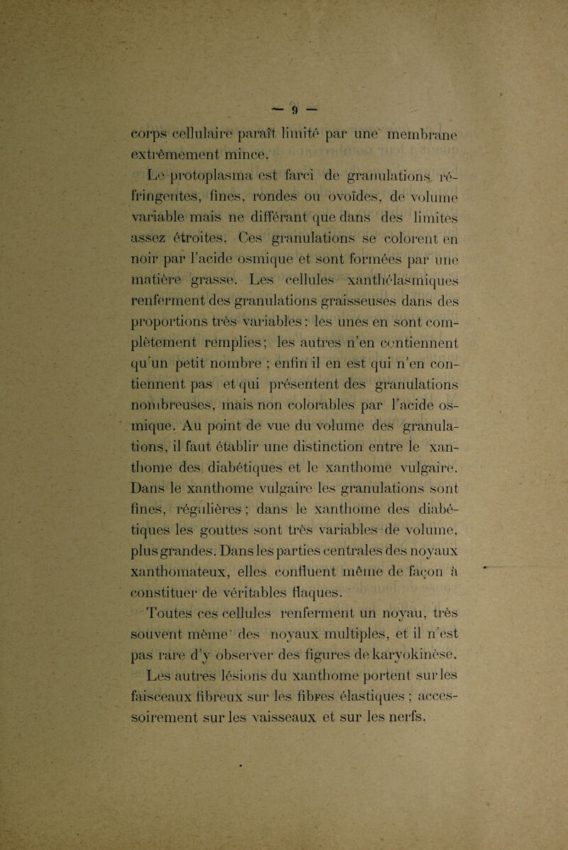 4 — corps cellulaire paraît limité par une membrane extrêmement mince. Le protoplasma est farci de granulations ré¬ fringentes, fines, rondes ou ovoïdes, de volume variable mais ne différant que dans des limites assez étroites. Ces granulations se colorent en noir par l’acide osmique et sont formées par une matière grasse. Les cellules xanthélasmiques renferment des granulations graisseuses dans des proportions très variables : les unes en sont com¬ plètement remplies; les autres n’en contiennent qu’un petit nombre ; enfin il en est qui n’en con¬ tiennent pas et qui présentent des granulations nombreuses, mais non colorables par l’acide os¬ mique. Au point de vue du volume des granula¬ tions, il faut établir une distinction entre le xan- thome des diabétiques et le xanthome vulgaire. Dans le xanthome vulgaire les granulations sont fines, régulières ; dans le xanthome des diabé¬ tiques les gouttes sont très variables de volume, plus grandes. Dans les parties centrales des noyaux xanthomateux, elles confluent même de façon à constituer de véritables flaques. Toutes ces cellules renferment un noyau, très «y ' souvent même' des noyaux multiples, et il n’est pas rare d’y observer des figures dekaryokinèse. Les autres lésions du xanthome portent sur les faisceaux fibreux sur les fibres élastiques ; acces¬ soirement sur les vaisseaux et sur les nerfs.