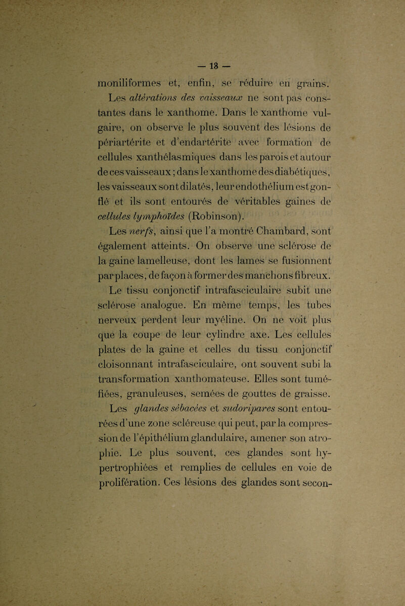 moniliformes et, enfin, se réduire en grains. Les altérations des vaisseaux ne sont pas cons¬ tantes dans le xanthome. Dans le xanthome vul¬ gaire, on observe le plus souvent des lésions de périartérite et d’endartérite avec formation de cellules xanthélasmiques dans les parois et autour de ces vaisseaux ; dans le xanthome des diabétiques, les vaisseaux sont dilatés, leur endothélium est gon¬ flé et ils sont entourés de véritables gaines de cellules lymphoïdes (Robinson). Les nerfs, ainsi que Fa montré Chambard, sont également atteints. On observe une sclérose de la gaine lamelleuse, dont les lames se fusionnent par places, de façon à former des manchons fibreux. Le tissu conjonctif intrafasciculaire subit une sclérose analogue. En même temps, les tubes nerveux perdent leur myéline. On ne voit plus que la coupe de leur cylindre axe. Les cellules plates de la gaine et celles du tissu conjonctif cloisonnant intrafasciculaire, ont souvent subi la transformation xanthomateuse. Elles sont tumé¬ fiées, granuleuses, semées de gouttes de graisse. Les glandes sébacées et sudoripares sont entou¬ rées d’une zone scléreuse qui peut, parla compres¬ sion de l’épithélium glandulaire, amener son atro¬ phie. Le plus souvent, ces glandes sont hy¬ pertrophiées et remplies de cellules en voie de prolifération. Ces lésions des glandes sont secon-