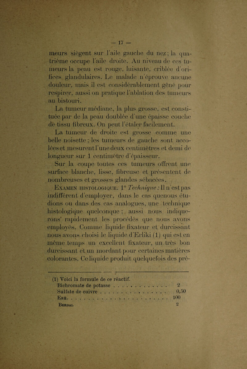 meurs siègent sur l’aile gauche du nez; la qua¬ trième occupe l’aile droite. Au niveau de ces tu¬ meurs la peau est rouge, luisante, criblée d’ori¬ fices glandulaires. Le malade n’éprouve aucune douleur, mais il est considérablement gêné pour respire)*, aussi on pratique l’ablation des tumeurs au bistouri. La tumeur médiane, la plus grosse, est consti¬ tuée par de la peau doublée d’une épaisse couche de tissu fibreux. On peut l’étaler facilement. La tumeur de droite est grosse comme une belle noisette ; les tumeurs de gauche sont acco¬ lées et mesurent l’une deux centimètres et demi de longueur sur 1 centimètre d’épaisseur. Sur la coupe toutes ces tumeurs offrent une surface blanche, lisse, fibreuse et présentent de nombreuses et grosses glandes sébacées. Examen histologique. 1° Technique : Il n’est pas indifférent d’employer, dans le cas quenous étu¬ dions ou dans des cas analogues, une technique histologique quelconque ; aussi nous indique¬ rons* rapidement les procédés que nous avons employés. Comme liquide fixateur et durcissant nous avons choisi le liquide d’Erliki (1) qui est en même temps un excellent fixateur, un, très bon durcissant et un mordant pour certaines matières colorantes. Ce liquide produit quelquefois des pré- (1) Voici la formule de ce réactif. Bichromate de potasse. 2 Sulfate de cuivre. 0,50 Eau.;.100 Berd al 2