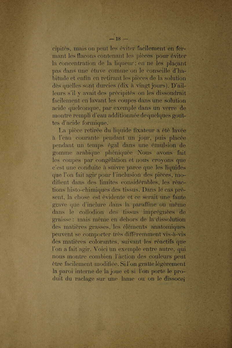 cipités, mais on peut les éviter facilement en fer¬ mant les flacons contenant les pièces pour éviter la concentration de la liqueur ; en ne les plaçant pas dans une étuve comme on le conseille d’ha¬ bitude et enfin en retirant les pièces de la solution dès quelles sont durcies (dix à vingt jours). D’ail¬ leurs s’il y avait des précipités on les dissoudrait facilement en lavant les coupes dans une solution acide quelconque, par exemple dans un verre de montre rempli d’eau additionnée de quelques gout¬ tes d’acide formique. La pièce retirée du liquide fixateur a été lavée à l’eau courante pendant un jour, puis placée pendant un temps égal dans une émulsion de gomme arabique pliéniquée Nous avons fait les coupes par congélation et nous croyons que c’est une conduite à suivre parce que les liquides que l’on fait agir pour l’inclusion des pièces, mo¬ difient dans des limites considérables, les réac¬ tions histo-chirniques des tissus. Dans le cas pré¬ sent, la chose est évidente et ce serait une faute * grave que d’inclure dans la paraffine ou même dans le collodion des tissus imprégnées de graisse : mais même en dehors de la dissolution des matières grasses, les éléments anatomiques peuvent se comporter très différemment vis-à-vis des matières colorantes, suivant les réactifs que l’on a fait agir. Voici un exemple entre autre, qui nous montre combien l’action des couleurs peut être facilement modifiée. Si l’on gratte légèrement la paroi interne de la joue et si l’on porte le pro¬ duit du raclage sur une lame ou on le dissocej