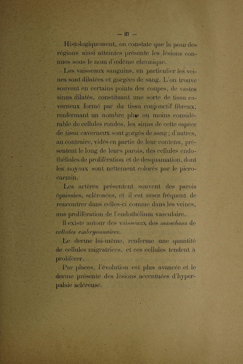 y Histologiquement, on constate que la peau des régions ainsi atteintes présente les lésions con¬ nues sous le nom d’œdème chronique. Les vaisseaux sanguins, en particulier les vei¬ nes sont dilatées et gorgées de sang. L’on trouve souvent en certains points des coupes, de vastes sinus dilatés, constituant une sorte de tissu ca¬ verneux formé par du tissu conjonctif fibreux; renfermant un nombre plus ou moins considé¬ rable de cellules rondes, les sinus de cette espèce de tissu caverneux sont gorgés de sang ; d’autres, au contraire, vidés en partie de leur contenu, pré¬ sentent le long de leurs parois, des cellules endo- thélialesde prolifération et de desquamation, dont les noyaux sont nettement colorés par le picro- carmin. Les artères présentent souvent des parois épaissies, sclérosées, et il est assez fréquent de rencontrer dans celles-ci comme dans les veines, une prolifération de l'endothélium vasculaire. 11 existe autour des vaisseaux des manchons de cellules embryonnaires. Le derme lui-même, renferme une quantité de cellules migratrices, et ces cellules tendent à proliférer. Par places, l’évolution est plus avancée et le derme présente des lésions accentuées d’hyper- palsie scléreuse. v