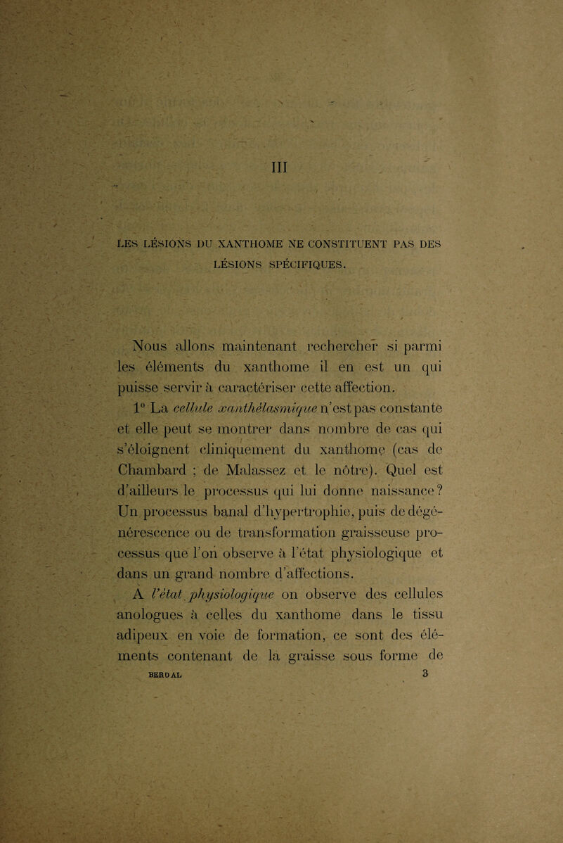 LES LÉSIONS DU XANTHOME NE CONSTITUENT PAS DES LÉSIONS SPÉCIFIQUES. Nous allons maintenant rechercher si parmi les éléments du xanthome il en est un qui puisse servira caractériser cette affection. 1° La cellule Manthélasmiquenestpas constante et elle peut se montrer dans nombre de cas qui s’éloignent cliniquement du xanthome (cas de Chambard ; de Malassez et le nôtre). Quel est d’ailleurs le processus qui lui donne naissance? Un processus banal d’hypertrophie, puis de dégé¬ nérescence ou de transformation graisseuse pro¬ cessus que l’on observe à l’état physiologique et dans un grand nombre d’affections. A Vètat physiologique on observe des cellules anologues à celles du xanthome dans le tissu adipeux en voie de formation, ce sont des élé¬ ments contenant de la graisse sous forme de