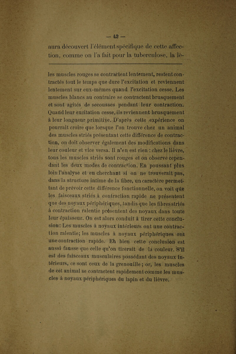 aura découvert l’élément spécifique de cette affec¬ tion, comme on l’a fait pour la tuberculose, la lè- les muscles ronges se contractent lentement, restent con¬ tractés tout le temps que dure l’excitation et reviennent lentement sur eux-mêmes quand l’excitation cesse. Les muscles blancs au contraire se contractent brusquement et sont agités de secousses pendant leur contraction. Quand leur excitation cesse, ils reviennent brusquement à leur longueur primitive. D’après cette expérience on pourrait croire que lorsque l’on trouve chez un animal des muscles striés présentant cette différence de contrac¬ tion, on doit observer également des modifications dans leur couleur et vice versa. Il n’en est rien : chez le lièvre, tous les muscles striés sont rouges et on observe cepen¬ dant les deux modes de contraction. En poussant plus loin l’analyse et en cherchant si on ne trouverait pas, dans la structure intime de la fibre, un caractère permet¬ tant de prévoir cette différence fonctionnelle, on voit qüe les faisceaux striés à contraction rapide ne présentent que des noyaux périphériques, tandis que les fibres striés à contraction ralentie présentent des noyaux dans toute leur épaisseur. On est alors conduit à tirer cette conclu¬ sion: Les muscles à noyaux intérieurs ont une contrac¬ tion ralentie; les muscles à noyaux périphériques ont une contraction rapide. Eh bien cette conclusion est % aussi fausse que celle qu’on tirerait de la couleur. S’il est des faisceaux musculaires possédant des noyaux in¬ térieurs, ce sont ceux de la grenouille ; or, les muscles de cet animal se contractent rapidement comme les mus¬ cles à noyaux périphériques du lapin et du lièvre.