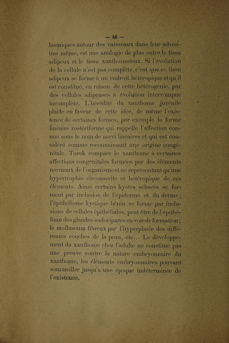 lasmiques autour des vaisseaux dans leur adven¬ tice même, est une analogie de plus entre le tissu adipeux et le tissu xanthomateux. Si révolution de la cellule n’est pas complète, c’est que ce tissu adipeux se forme à un endroit hétéropique et qu’il est constitué, en raison de cette hétérogénie, par des cellules adipeuses à évolution interrompue incomplète, L’hérédité du xanthome juvénile plaide en faveur de cette idée, de même l’exis¬ tence de certaines formes, par exemple la forme linéaire zostériforme qui rappelle l’affection con¬ nue sous le nom de noevi linéaires et qui est con¬ sidéré comme reconnaissant une origine congé¬ nitale. Torok compare le xanthome à certaines affections congénitales formées par des éléments normaux de J organisme et ne représentant qu’une hypertrophie circonscrite et hétéropique de ces éléments. Ainsi certains kystes sébacés se for¬ ment par inclusion de 1 épiderme et du derme ; l’épithéliome kystique bénin se forme par inclu¬ sions de cellules épithéliales, peut être del’épithé- lium des glandes sudoripares en voie de formation ; le molluscum fibreux par l’hyperplasie des diffé¬ rentes couches de la peau, etc... Le développe¬ ment du xanthome chez l’adulte ne constitue pas une preuve contre la nature embryonnaire du xanthome, les éléments embryonnaires pouvant sommeiller jusqu’à une époque indéterminée de l’existence.