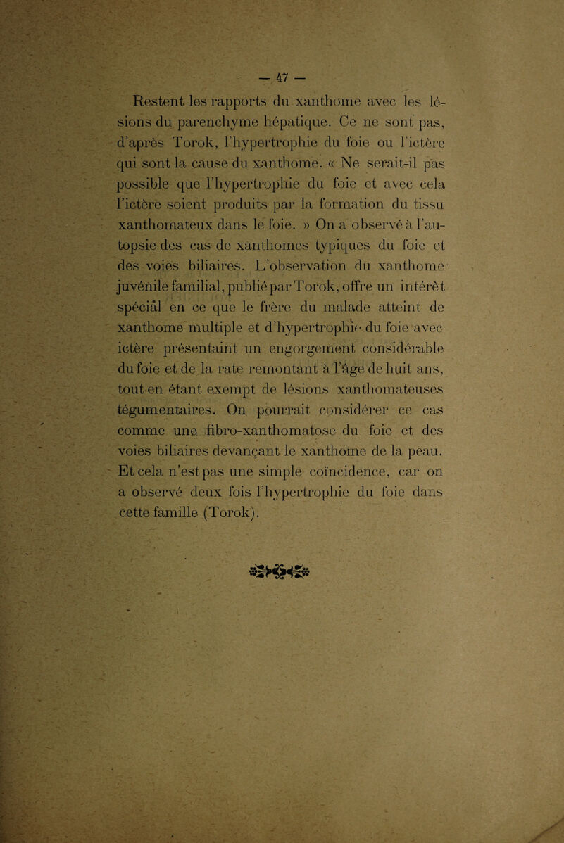 Restent les rapports du xanthome avec les lé¬ sions du parenchyme hépatique. Ce ne sont pas, d’après Torok, l’hypertrophie du foie ou l’ictère qui sont la cause du xanthome. « Ne serait-il pas possible que l’hypertrophie du foie et avec cela l’ictère soient produits par la formation du tissu xanthomateux dans le foie. » On a observé à l’au¬ topsie des cas de xanthomes typiques du foie et des voies biliaires. L’observation du xanthome* juvénile familial, publié par Torok, offre un intérêt spécial en ce que le frère du malade atteint de xanthome multiple et d’hypertrophie..du foie avec ictère présentaint un engorgement considérable du foie et de la rate remontant à l’àge de huit ans, tout en étant exempt de lésions xanthomateuses tégumentaires. On pourrait considérer ce cas comme une fibro-xanthomatose du foie et des voies biliaires devançant le xanthome de la peau. Et cela n’est pas une simple coïncidence, car on a observé deux fois l’hypertrophie du foie dans cette famille (Torok). . n :