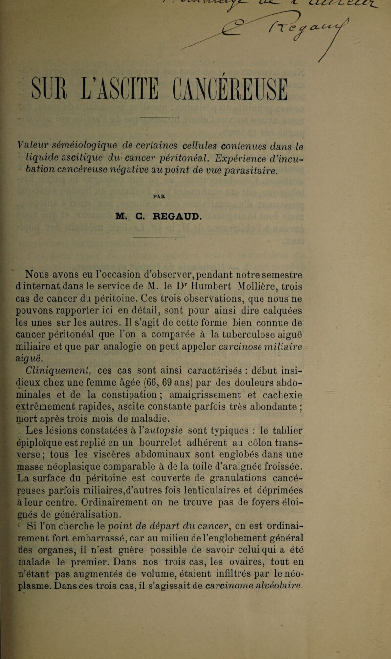 r Valeur séméiologique de certaines cellules contenues dans le liquide ascitique dm cancer péritonéal. Expérience d’incu¬ bation cancéreuse négative au point de vue parasitaire. PAR M. G. REGAUD. Nous avons eu l’occasion d’observer, pendant notre semestre d’internat dans le service de M. le Dr Humbert Mollière, trois cas de cancer du péritoine. Ces trois observations, que nous ne pouvons rapporter ici en détail, sont pour ainsi dire calquées les unes sur les autres. Il s’agit de cette forme bien connue de cancer péritonéal que l’on a comparée à la tuberculose aiguë miliaire et que par analogie on peut appeler carcinose miliaire aiguë. Cliniquement, ces cas sont ainsi caractérisés : début insi¬ dieux chez une femme âgée (66, 69 ans) par des douleurs abdo¬ minales et de la constipation ; amaigrissement et cachexie extrêmement rapides, ascite constante parfois très abondante ; mort après trois mois de maladie. Les lésions constatées à Y autopsie sont typiques : le tablier épiploïque est replié en un bourrelet adhérent au côlon trans¬ verse ; tous les viscères abdominaux sont englobés dans une masse néoplasique comparable à de la toile d’araignée froissée. La surface du péritoine est couverte de granulations cancé¬ reuses parfois miliaires,d’autres fois lenticulaires et déprimées à leur centre. Ordinairement on ne trouve pas de foyers éloi¬ gnés de généralisation. ‘ Si l’on cherche le point de départ du cancer, on est ordinai¬ rement fort embarrassé, car au milieu del’englobement général des organes, il n’est guère possible de savoir celui qui a été malade le premier. Dans nos trois cas, les ovaires, tout en n’étant pas augmentés de volume, étaient infiltrés par le néo¬ plasme. Dans ces trois cas, il s’agissait de carcinome alvéolaire.