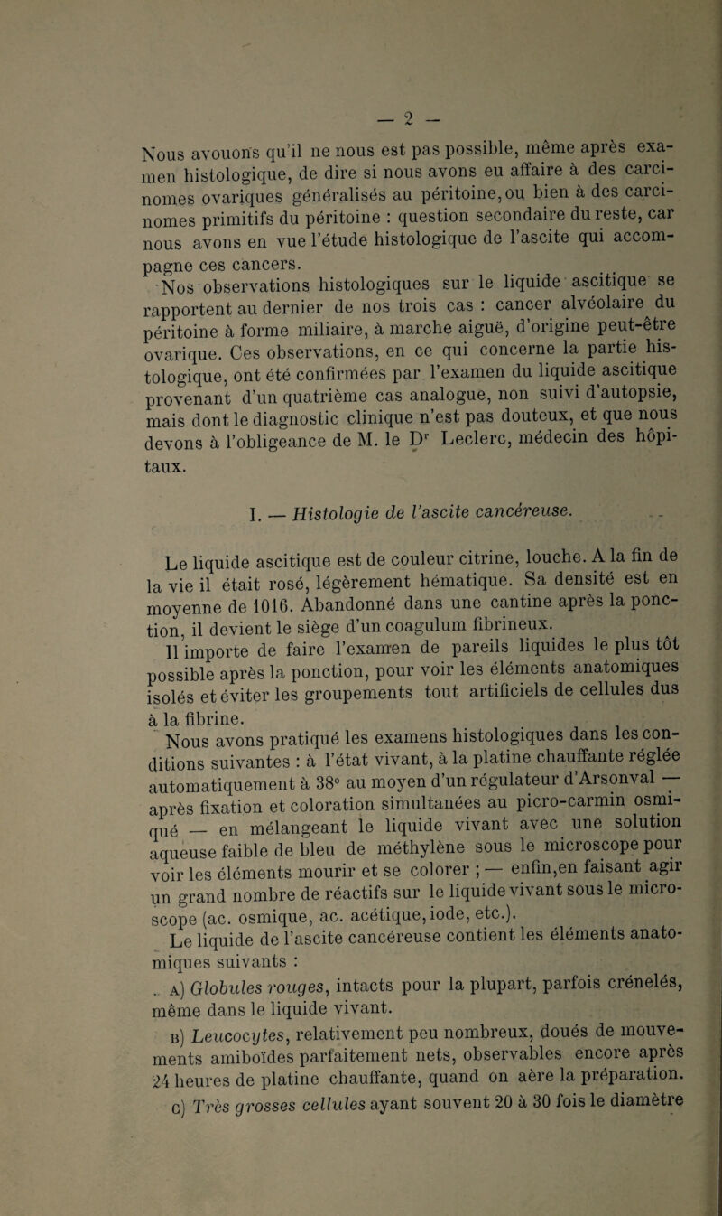 Nous avouons qu’il ne nous est pas possible, même après exa¬ men histologique, de dire si nous avons eu affaire à des carci¬ nomes ovariques généralisés au péritoine, ou bien à des carci¬ nomes primitifs du péritoine : question secondaire du reste, car nous avons en vue l’étude histologique de l’ascite qui accom¬ pagne ces cancers. Nos observations histologiques sur le liquide ascitique se rapportent au dernier de nos trois cas : cancer alvéolaire^ du péritoine à forme miliaire, à marche aiguë, d’origine peut-être ovarique. Ces observations, en ce qui concerne la partie his¬ tologique, ont été confirmées par l’examen du liquide ascitique provenant d’un quatrième cas analogue, non suivi d autopsie, mais dont le diagnostic clinique n’est pas douteux, et que nous devons à l’obligeance de M. le Dr Leclerc, médecin des hôpi¬ taux. I. — Histologie de l’ascite cancéreuse. Le liquide ascitique est de couleur citrine, louche. A la fin de la vie il était rosé, légèrement hématique. Sa densité est en moyenne de 1016. Abandonné dans une cantine apiès la ponc¬ tion, il devient le siège d’un coagulum fibrineux. l\ importe de faire l’examen de pareils liquides le plus tôt possible après la ponction, pour voir les éléments anatomiques isolés et éviter les groupements tout artificiels de cellules dus à la fibrine. Nous avons pratiqué les examens histologiques dans les con¬ ditions suivantes : à l’état vivant, à la platine chauffante réglée automatiquement à 38° au moyen d’un régulateur d’Arsonval -- après fixation et coloration simultanées au picro-carmin osmi- qué _ en mélangeant le liquide vivant avec une solution aqueuse faible de bleu de méthylène sous le microscope pour voir les éléments mourir et se colorer ; — enfin,en faisant agir un grand nombre de réactifs sur le liquide vivant sous le micro¬ scope (ac. osmique, ac. acétique, iode, etc.). Le liquide de l’ascite cancéreuse contient les éléments anato¬ miques suivants : , a) Globules rouges, intacts pour la plupart, parfois crénelés, même dans le liquide vivant. b) Leucocytes, relativement peu nombreux, doués de mouve¬ ments amiboïdes parfaitement nets, observables encore après 24 heures de platine chauffante, quand on aère la préparation. c) Très grosses cellules ayant souvent 20 à 30 fois le diamètre