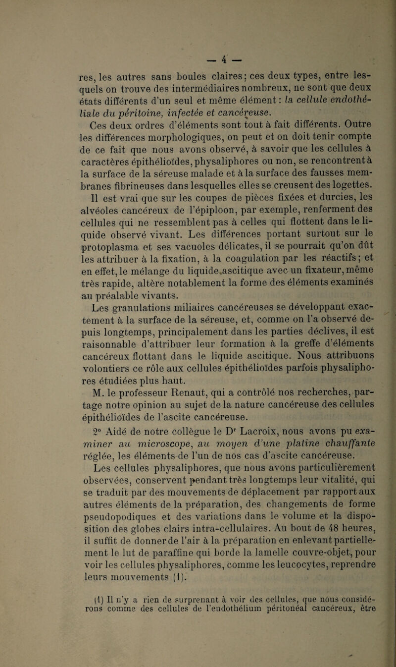res, les autres sans boules claires; ces deux types, entre les¬ quels on trouve des intermédiaires nombreux, ne sont que deux états différents d’un seul et même élément : la cellule endothé¬ liale du péritoine, infectée et cancéreuse. Ces deux ordres d’éléments sont tout à fait différents. Outre les différences morphologiques, on peut et on doit tenir compte de ce fait que nous avons observé, à savoir que les cellules à caractères épithélioïdes, physaliphores ou non, se rencontrent à la surface de la séreuse malade et à la surface des fausses mem¬ branes fibrineuses dans lesquelles elles se creusent des logettes. 11 est vrai que sur les coupes de pièces fixées et durcies, les alvéoles cancéreux de l’épiploon, par exemple, renferment des cellules qui ne ressemblent pas à celles qui flottent dans le li¬ quide observé vivant. Les différences portant surtout sur le protoplasma et ses vacuoles délicates, il se pourrait qu’on dût les attribuer à la fixation, à la coagulation par les réactifs; et en effet, le mélange du liquide*ascitique avec un fixateur, même très rapide, altère notablement la forme des éléments examinés au préalable vivants. Les granulations miliaires cancéreuses se développant exac¬ tement à la surface de la séreuse, et, comme on l’a observé de¬ puis longtemps, principalement dans les parties déclives, il est raisonnable d’attribuer leur formation à la greffe d’éléments cancéreux flottant dans le liquide ascitique. Nous attribuons volontiers ce rôle aux cellules épithélioïdes parfois physalipho¬ res étudiées plus haut. M. le professeur Renaut, qui a contrôlé nos recherches, par¬ tage notre opinion au sujet de la nature cancéreuse des cellules épithélioïdes de l’ascite cancéreuse. 2° Aidé de notre collègue le Dr Lacroix, nous avons pu exa¬ miner au microscope, au moyen d'une platine chauffante réglée, les éléments de l’un de nos cas d’ascite cancéreuse. Les cellules physaliphores, que nous avons particulièrement observées, conservent pendant très longtemps leur vitalité, qui se traduit par des mouvements de déplacement par rapport aux autres éléments de la préparation, des changements de forme pseudopodiques et des variations dans le volume et la dispo¬ sition des globes clairs intra-cellulaires. Au bout de 48 heures, il suffit de donner de l’air à la préparation en enlevant partielle¬ ment le lut de paraffine qui borde la lamelle couvre-objet, pour voir les cellules physaliphores, comme les leucocytes, reprendre leurs mouvements (1). pl) Il n’y a rien de surprenant à voir des cellules, que nous considé¬ rons comme des cellules de l’endothélium péritonéal cancéreux, être