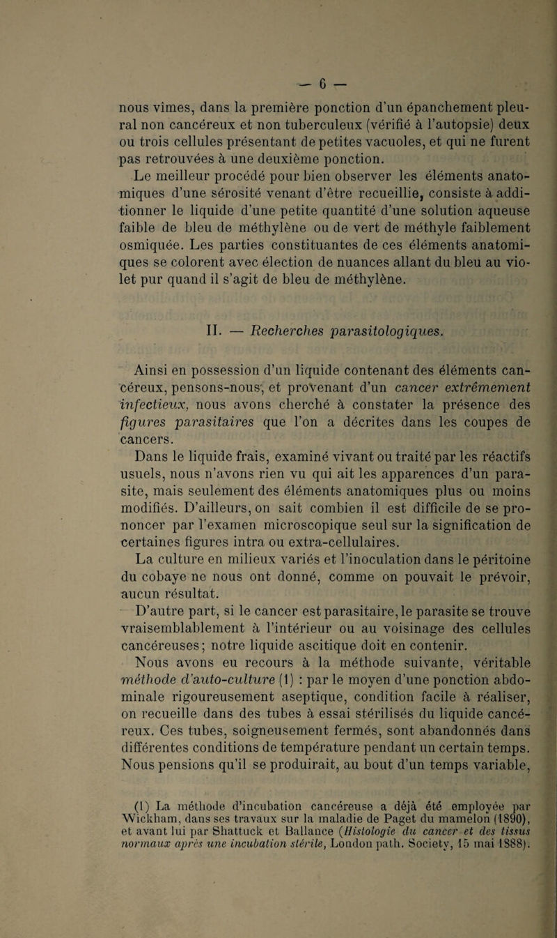 nous vîmes, dans la première ponction d’un épanchement pleu¬ ral non cancéreux et non tuberculeux (vérifié à l’autopsie) deux ou trois cellules présentant de petites vacuoles, et qui ne furent pas retrouvées à une deuxième ponction. Le meilleur procédé pour bien observer les éléments anato¬ miques d’une sérosité venant d’être recueillie, consiste à addi¬ tionner le liquide d’une petite quantité d’une solution aqueuse faible de bleu de méthylène ou de vert de méthyle faiblement osmiquée. Les parties constituantes de ces éléments anatomi¬ ques se colorent avec élection de nuances allant du bleu au vio¬ let pur quand il s’agit de bleu de méthylène. II. — Recherches parasitologiques. Ainsi en possession d’un liquide contenant des éléments can¬ céreux, pensons-nous', et provenant d’un cancer extrêmement infectieux, nous avons cherché à constater la présence des figures parasitaires que l’on a décrites dans les coupes de cancers. Dans le liquide frais, examiné vivant ou traité par les réactifs usuels, nous n’avons rien vu qui ait les apparences d’un para¬ site, mais seulement des éléments anatomiques plus ou moins modifiés. D’ailleurs, on sait combien il est difficile de se pro¬ noncer par l’examen microscopique seul sur la signification de certaines figures intra ou extra-cellulaires. La culture en milieux variés et l’inoculation dans le péritoine du cobaye ne nous ont donné, comme on pouvait le prévoir, aucun résultat. D’autre part, si le cancer est parasitaire, le parasite se trouve vraisemblablement à l’intérieur ou au voisinage des cellules cancéreuses; notre liquide ascitique doit en contenir. Nous avons eu recours à la méthode suivante, véritable méthode d’auto-culture (1) : par le moyen d’une ponction abdo¬ minale rigoureusement aseptique, condition facile à réaliser, on recueille dans des tubes à essai stérilisés du liquide cancé¬ reux. Ces tubes, soigneusement fermés, sont abandonnés dans différentes conditions de température pendant un certain temps. Nous pensions qu’il se produirait, au bout d’un temps variable, (l) La méthode d’incubation cancéreuse a déjà été employée par Wickham, dans ses travaux sur la maladie de Paget du mamelon (1890), et avant lui par Shattuck et Ballance (Histologie du cancer et des tissus normaux après une incubation stérile, London path. Society, 15 mai 1888).