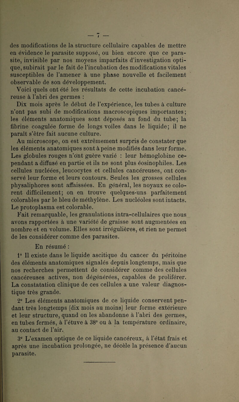 des modifications de la structure cellulaire capables de mettre en évidence le parasite supposé, ou bien encore que ce para¬ site, invisible par nos moyens imparfaits d’investigation opti¬ que, subirait par le fait de l'incubation des modifications vitales susceptibles de l’amener à une phase nouvelle et facilement observable de son développement. Voici quels ont été les résultats de cette incubation cancé¬ reuse à l’abri des germes : Dix mois après le début de l’expérience, les tubes à culture n’ont pas subi de modifications macroscopiques importantes; les éléments anatomiques sont déposés au fond du tube; la fibrine coagulée forme de longs voiles dans le liquide; il ne paraît s’être fait aucune culture. Au microscope, on est extrêmement surpris de constater que les éléments anatomiques sont à peine modifiés dans leur forme. Les globules rouges n’ont guère varié : leur hémoglobine ce¬ pendant a diffusé en partie et ils ne sont plus éosinophiles. Les cellules nucléées, leucocytes et cellules cancéreuses, ont con¬ servé leur forme et leurs contours. Seules les grosses cellules physaliphores sont affaissées. En général, les noyaux se colo¬ rent difficilement; on en trouve quelques-uns parfaitement colorables par le bleu de méthylène. Les nucléoles sont intacts. Le protoplasma est colorable. Fait remarquable, les granulations intra-cellulaires que nous avons rapportées à une variété de graisse sont augmentées en nombre et en volume. Elles sont irrégulières, et rien ne permet de les considérer comme des parasites. En résumé : 1° Il existe dans le liquide ascitique du cancer du péritoine des éléments anatomiques signalés depuis longtemps, mais que nos recherches permettent de considérer comme des cellules cancéreuses actives, non dégénérées, capables de proliférer. La constatation clinique de ces cellules a une valeur diagnos¬ tique très grande. 2° Les éléments anatomiques de ce liquide conservent pen¬ dant très longtemps (dix mois au moins) leur forme extérieure et leur structure, quand on les abandonne à. l’abri des germes, en tubes fermés, à l’étuve à 38° ou à la température ordinaire, au contact de l’air. 3° L’examen optique de ce liquide cancéreux, à l’état frais et après une incubation prolongée, ne décèle la présence d’aucun parasite.