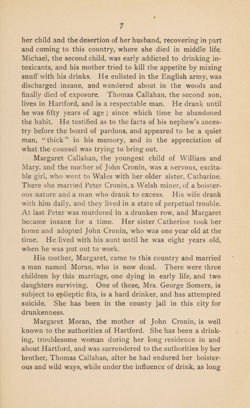 her child and the desertion of her husband, recovering in part and coming to this country, where she died in middle life. Michael, the second child, was early addicted to drinking in¬ toxicants, and his mother tried to kill the appetite by mixing snuff with his drinks. He enlisted in the English army, was discharged insane, and wandered about in the woods and finally died of exposure. Thomas Callahan, the second son, lives in Hartford, and is a respectable man. He drank until he was fifty years of age ; since which time he abandoned the habit. He testified as to the facts of his nephew’s ances¬ try before the board of pardons, and appeared to be a quiet man, “ thick ” in his memory, and in the appreciation of what the counsel was trying to bring out. Margaret Callahan, the youngest child of William and Mary, and the mother of John Cronin, was a nervous, excita¬ ble girl, who went to Wales with her older sister, Catharine. There she married Peter Cronin, a Welsh miner, of a boister¬ ous nature and a man who drank to excess. His wife drank with him daily, and they lived in a state of perpetual trouble. At last Peter was murdered in a drunken row, and Margaret became insane for a time. Her sister Catherine took her home and adopted John Cronin, who was one year old at the time. He lived with his aunt until he was eight years old, when he was put out to work. His mother, Margaret, came to this country and married a man named Moran, who is now dead. There were three children by this marriage, one dying in early life, and two daughters surviving. One of these, Mrs. George Somers, is subject to epileptic fits, is a hard drinker, and has attempted suicide. She has been in the county jail in this city for drunkenness. Margaret Moran, the mother of John Cronin, is well known to the authorities of Hartford. She has been a drink¬ ing, troublesome woman during her long residence in and about Hartford, and was surrendered to the authorities by her brother, Thomas Callahan, after he had endured her boister¬ ous and wild ways, while under the influence of drink, as long