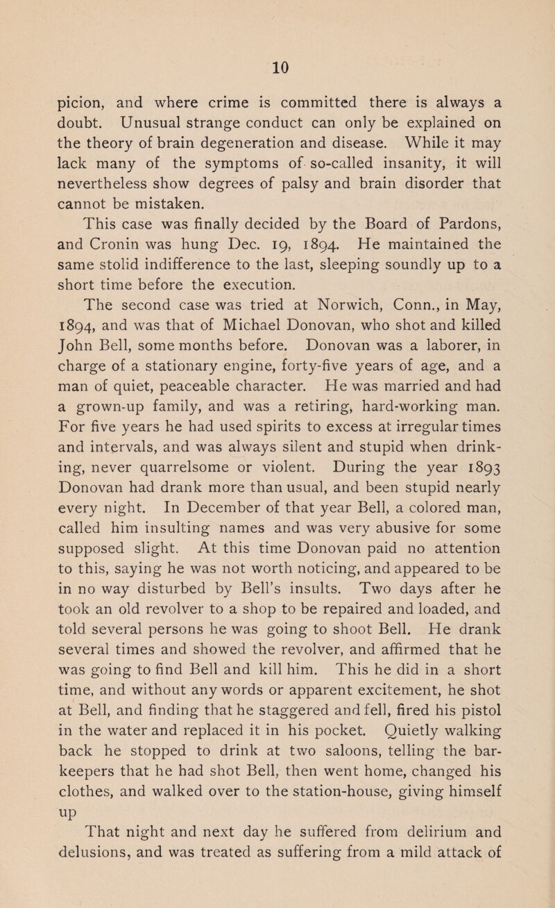 picion, and where crime is committed there is always a doubt. Unusual strange conduct can only be explained on the theory of brain degeneration and disease. While it may lack many of the symptoms of so-called insanity, it will nevertheless show degrees of palsy and brain disorder that cannot be mistaken. This case was finally decided by the Board of Pardons, and Cronin was hung Dec. 19, 1894. He maintained the same stolid indifference to the last, sleeping soundly up to a short time before the execution. The second case was tried at Norwich, Conn., in May, 1894, and was that of Michael Donovan, who shot and killed John Bell, some months before. Donovan was a laborer, in charge of a stationary engine, forty-five years of age, and a man of quiet, peaceable character. He was married and had a grown-up family, and was a retiring, hard-working man. For five years he had used spirits to excess at irregular times and intervals, and was always silent and stupid when drink¬ ing, never quarrelsome or violent. During the year 1893 Donovan had drank more than usual, and been stupid nearly every night. In December of that year Bell, a colored man, called him insulting names and was very abusive for some supposed slight. At this time Donovan paid no attention to this, saying he was not worth noticing, and appeared to be in no way disturbed by Bell’s insults. Two days after he took an old revolver to a shop to be repaired and loaded, and told several persons he was going to shoot Bell. He drank several times and showed the revolver, and affirmed that he was going to find Bell and kill him. This he did in a short time, and without any words or apparent excitement, he shot at Bell, and finding that he staggered and fell, fired his pistol in the water and replaced it in his pocket. Quietly walking back he stopped to drink at two saloons, telling the bar¬ keepers that he had shot Bell, then went home, changed his clothes, and walked over to the station-house, giving himself up That night and next day he suffered from delirium and delusions, and was treated as suffering from a mild attack of