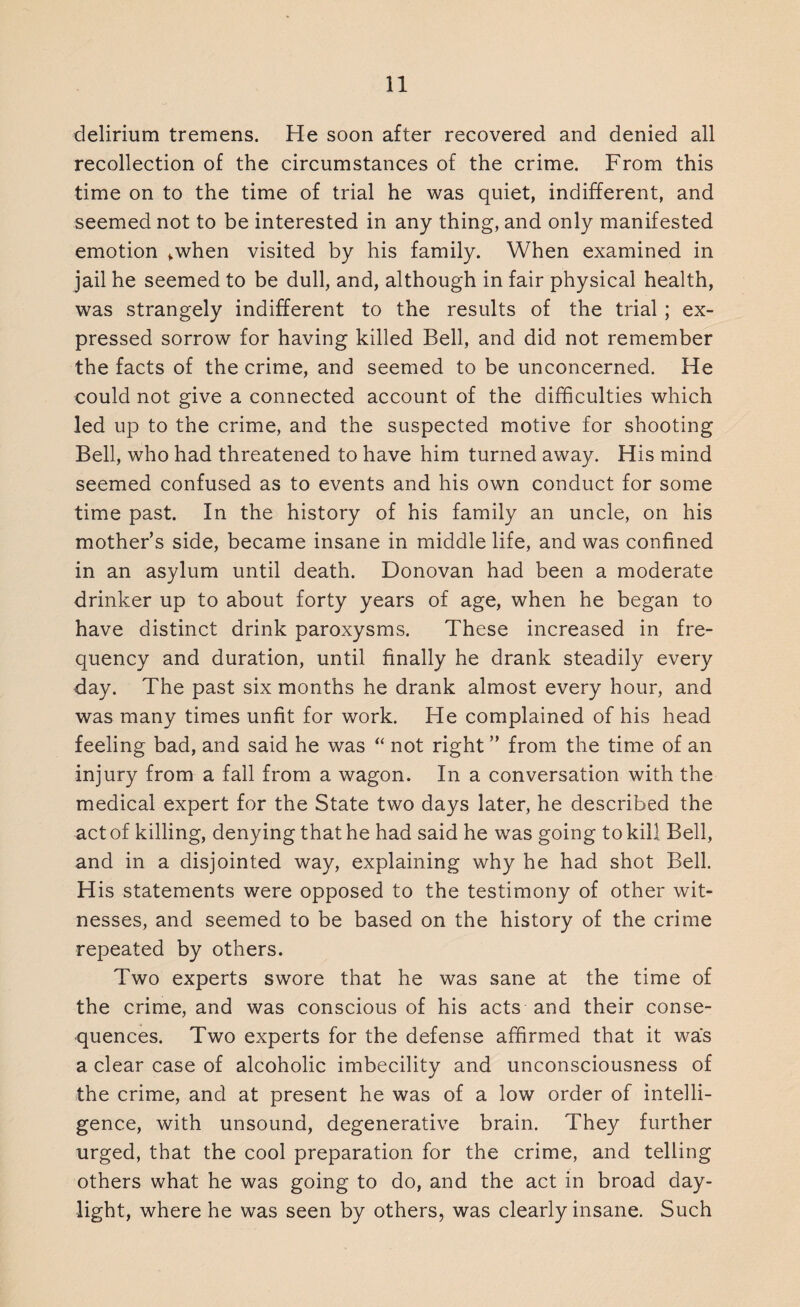 delirium tremens. He soon after recovered and denied all recollection of the circumstances of the crime. From this time on to the time of trial he was quiet, indifferent, and seemed not to be interested in any thing, and only manifested emotion ^when visited by his family. When examined in jail he seemed to be dull, and, although in fair physical health, was strangely indifferent to the results of the trial ; ex¬ pressed sorrow for having killed Bell, and did not remember the facts of the crime, and seemed to be unconcerned. He could not give a connected account of the difficulties which led up to the crime, and the suspected motive for shooting Bell, who had threatened to have him turned away. His mind seemed confused as to events and his own conduct for some time past. In the history of his family an uncle, on his mother’s side, became insane in middle life, and was confined in an asylum until death. Donovan had been a moderate drinker up to about forty years of age, when he began to have distinct drink paroxysms. These increased in fre¬ quency and duration, until finally he drank steadily every day. The past six months he drank almost every hour, and was many times unfit for work. He complained of his head feeling bad, and said he was “ not right ” from the time of an injury from a fall from a wagon. In a conversation with the medical expert for the State two days later, he described the act of killing, denying that he had said he was going to kill Bell, and in a disjointed way, explaining why he had shot Bell. His statements were opposed to the testimony of other wit¬ nesses, and seemed to be based on the history of the crime repeated by others. Two experts swore that he was sane at the time of the crime, and was conscious of his acts and their conse¬ quences. Two experts for the defense affirmed that it was a clear case of alcoholic imbecility and unconsciousness of the crime, and at present he was of a low order of intelli¬ gence, with unsound, degenerative brain. They further urged, that the cool preparation for the crime, and telling others what he was going to do, and the act in broad day¬ light, where he was seen by others, was clearly insane. Such