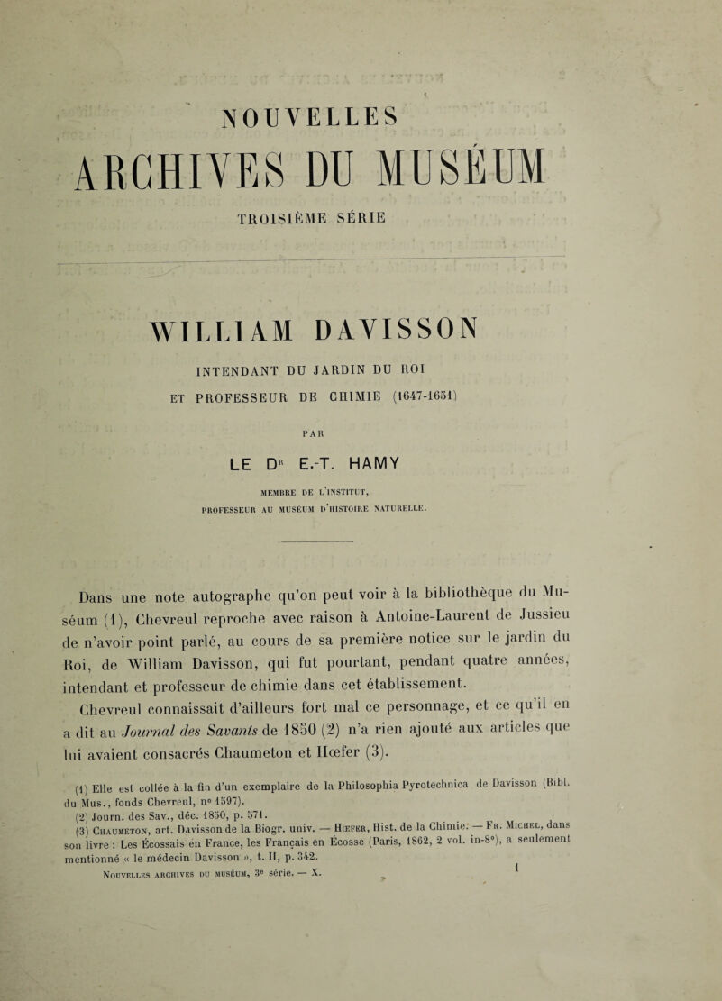 NOUVELLES ARCHIVES DU MUSÉUM TROISIÈME SÉRIE WILLIAM DAVISSON INTENDANT DU JARDIN DU ROI ET PROFESSEUR DE CHIMIE (1647-1651) PAR LE D E.-T. HAMV MEMBRE DE L’iNSTITUT, PROFESSEUR AU MUSÉUM D’HISTOIRE NATURELLE. Dans une note autographe qu’on peut voir a la bibliothèque du Mu¬ séum (1), Chevreul reproche avec raison à Antoine-Laurent de Jussieu de n’avoir point parlé, au cours de sa première notice sur le jaidin du Roi, de William Davisson, qui fut pourtant, pendant quatre années, intendant et professeur de chimie dans cet établissement. Chevreul connaissait d’ailleurs fort mal ce personnage, et ce qu’il en a dit au Journal des Savants de 1850 (2) n’a rien ajouté aux articles que lui avaient consacrés Chaumeton et Hœfer (3). (1) Elle est collée à la fin d’un exemplaire de la Philosophia Pyrotechuica de Davisson (Bibl. du Mus., fonds Chevreul, n° 1597). (2) Journ. des Sav., déc. 1850, p. 571. (3) Chaumeton, art. Davisson de la Biogr. univ. — Hœfer, Hist. de la Chimie: — 1r. Michel, dans son livre : Les Écossais en France, les Français en Écosse (Paris, 1862, 2 vol. in-8°), a seulement mentionné « le médecin Davisson », t. II, p. 342. Nouvelles archives du muséum, 3b série. — X.