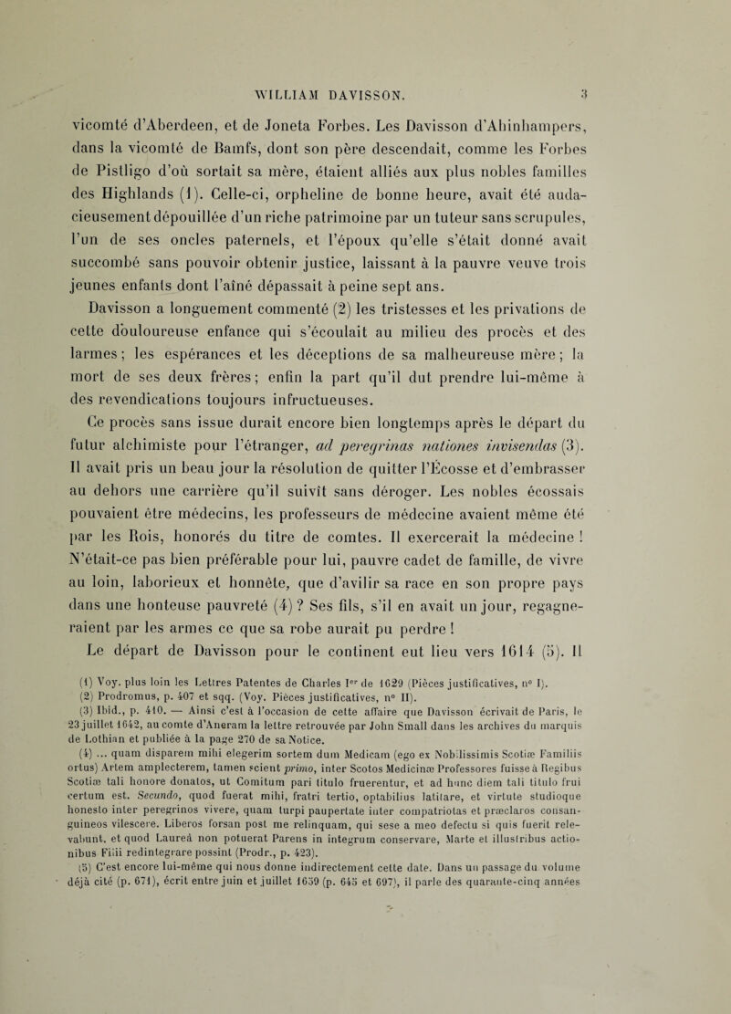 vicomté d’Aberdeen, et de Joneta Forbes. Les Davisson d’Ahinhampers, dans la vicomté de Bamfs, dont son père descendait, comme les Forbes de Pistligo d’où sortait sa mère, étaient alliés aux plus nobles familles des Highlands (1). Celle-ci, orpheline de bonne heure, avait été auda¬ cieusement dépouillée d’un riche patrimoine par un tuteur sans scrupules, l’un de ses oncles paternels, et l’époux qu’elle s’était donné avait succombé sans pouvoir obtenir justice, laissant à la pauvre veuve trois jeunes enfants dont l’aîné dépassait à peine sept ans. Davisson a longuement commenté (2) les tristesses et les privations de cette douloureuse enfance qui s’écoulait au milieu des procès et des larmes ; les espérances et les déceptions de sa malheureuse mère ; la mort de ses deux frères; enfin la part qu’il dut prendre lui-même à des revendications toujours infructueuses. Ce procès sans issue durait encore bien longtemps après le départ du futur alchimiste pour l’étranger, ad peregrinas nationes invisendas (3). Il avait pris un beau jour la résolution de quitter l’Écosse et d’embrasser au dehors une carrière qu’il suivît sans déroger. Les nobles écossais pouvaient être médecins, les professeurs de médecine avaient même été par les Rois, honorés du titre de comtes. Il exercerait la médecine ! N’était-ce pas bien préférable pour lui, pauvre cadet de famille, de vivre au loin, laborieux et honnête, que d’avilir sa race en son propre pays dans une honteuse pauvreté (4) ? Ses fils, s’il en avait un jour, regagne¬ raient par les armes ce que sa robe aurait pu perdre ! Le départ de Davisson pour le continent eut lieu vers 1614 (3). Il (1) Voy. plus loin les Letlres Patentes de Charles Ior de 1029 (Pièces justificatives, n° I). (2) Prodromus, p. 407 et sqq. (Voy. Pièces justificatives, n° II). (3) Ibid., p. 410. — Ainsi c’est à l’occasion de cette affaire que Davisson écrivait de Paris, le 23 juillet 1642, au comte d’Aneram la lettre retrouvée par John Small dans les archives du marquis de Lothian et publiée à la page 270 de sa Notice. (4) ... quam disparem mihi elegerim sortem dum Medicam (ego ex Nobilissimis Scotiæ Familiis ortus) Artem amplecterem, tamen scient primo, inter Scotos Medicinæ Professores fuisse à Regibus Scotiæ tali honore donatos, ut Comitum pari litulo fruerentur, et ad hune diem tali titulo frui certum est. Secundo, quod fuerat mihi, fratri tertio, optahilius latilare, et virtute studioque honeslo inter peregrinos vivere, quam turpi paupertate inter compatriotas et præclaros consan- guineos vilescere. Liberos forsan post me relinquam, qui sese a meo defeclu si quis fuerit rele- vabunt, et quod Laureà non potuerat Parens in integrum conservare, Marte et illuslribus actio- nibus Fiiii redintegrare possint (Prodr., p. 423). (5) C’est encore lui-même qui nous donne indirectement cette date. Dans un passage du volume déjà cité (p. 671), écrit entre juin et juillet 1639 (p. 64o et 697), il parle des quarante-cinq années