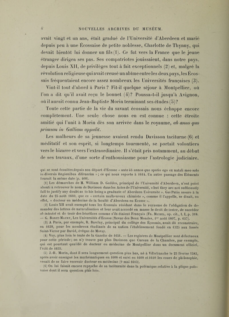 avait vingt et un ans, était gradué de l’Université d’Aberdeen et marié depuis peu à une Ecossaise de petite noblesse, Charlotte de Thynny, qui devait bientôt lui donner un fils (1). Ce fut vers la France que le jeune étranger dirigea ses pas. Ses compatriotes jouissaient, dans notre pays, depuis Louis XII, de privilèges tout à fait exceptionnels (2) et, malgré la révolution religieuse qui avait creusé un abîme entre les deux pays, les Écos¬ sais fréquentaient encore assez nombreux les Universités françaises (3). Vint-il tout d’abord à Paris ? Fit-il quelque séjour à Montpellier, où l’on a dit qu’il avait reçu le bonnet (4)? Poussa-t-il jusqu’à Avignon, où il aurait connu Jean-Bapliste Morin terminant ses études (5)? Toute cette partie de la vie du savant écossais nous échappe encore complètement. Une seule chose nous en est connue : cette étroite amitié qui l’unit à Morin dès son arrivée dans le royaume, ab anno quo primum in Galliam appulit. Les malheurs de sa jeunesse avaient rendu Davisson taciturne (6) et méditatif et son esprit, si longtemps tourmenté, se portait volontiers vers le bizarre et vers l’extraordinaire. Il s’était pris notamment, au début de ses travaux, d’une sorte d’enthousiasme pour l’astrologie judiciaire. qui se sont écoulées depuis son départ d’Ecosse « ante 45 annos quo spatio ego ex natali meo solo in diversis Regionibus dililuerim » ; ce qui nous reporte à 1614. Un autre passage des Éléments fournit la même dale (p. 400). (1) Les démarches de M. William D. Geddes, principal de l’Université d’Aberdeen, n’ont point abouti à retrouver le nom de Davisson dans les Actes de l’Université, «but they are not sufficiently full to justify any doubt as to bis being a graduate of Aberdeen Université ». Gui Patin assure à la date du 25 août 1660, que ce « certain malheureux chimiste », comme il l’appelle, se disait, en effet, « docteur en médecine de la faculté d’Aberdeen en Écosse ». (2) Louis XII avait exempté tous les Écossais résidant dans le royaume de l’obligation de de¬ mander des lettres de naturalisation et leur avait accordé en masse le droit de lester, de succéder ab intestat et de tenir des bénéfices comme s’ils étaient Français (Fr. Michel, op. cit., t. I, p. 318. — G. Bonet-Maüry, Les Universités d’Ecosse (Revue des Deux Mondes, lor août 1897, p. 657). (3) A Paris, par exemple, R. Barclay, principal du collège des Écossais, avait dû reconstruire, en 1639, pour les nombreux étudiants de sa nation l’établissement fondé en 1325 aux fossés Saint-Victor par David, évoque de Moray. (4) Voy. plus loin le texte de la Gazette de 1651. — Les registres de Montpellier sont défectueux pour cette période; on n’y trouve pas plus Davisson que Cureau de la Chambre, par exemple, qui est pourtant qualifié de docteur eu médecine de Montpellier dans un document officiel, l’édit de 1635. (5) J.-B. Morin, dont il sera longuement question plus bas, né à Villefranche le 23 février 1583, après avoir enseigné les mathématiques en 1608 et suivi en 1609 et 1610 les cours de philosophie, venait de se faire recevoir docteur en médecine (9 mai 1613). (6) On lui faisait encore reproche de sa laciturnité dans la polémique relative à la plique polo¬ naise dont il sera question plus loin.