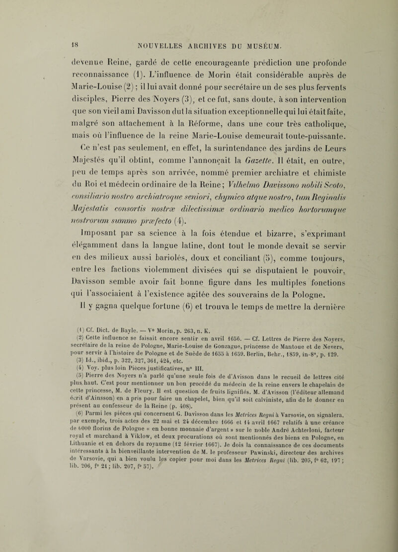 devenue Reine, gardé de cetle encourageante prédiction une profonde reconnaissance (1). L’influence de Morin était considérable auprès de Marie-Louise (2) ; il lui avait donné pour secrétaire un de ses plus fervents disciples, Pierre des Noyers (3), et ce fut, sans doute, à son intervention que son vieil ami Davisson dut la situation exceptionnelle qui lui était faite, malgré son attachement à la Réforme, dans une cour très catholique, mais où l’influence de la reine Marie-Louise demeurait toute-puissante. Ce n’est pas seulement, en effet, la surintendance des jardins de Leurs Majestés qu’il obtint, comme l’annonçait la Gazette. Il était, en outre, peu de temps après son arrivée, nommé premier archiatre et chimiste du Roi et médecin ordinaire de la Reine; Vilhelmo Davissono ?iobili Scoto, consiliano nostro archiatroque seniori, chymico atque nostro, tum Reginalis Majestatis consortis nostræ dilectissimæ ordinario medico hortorumque nostrorum summo præfecto (4). Imposant par sa science à la fois étendue et bizarre, s’exprimant élégamment dans la langue latine, dont tout le monde devait se servir en des milieux aussi bariolés, doux et conciliant (5), comme toujours, entre les factions violemment divisées qui se disputaient le pouvoir, Davisson semble avoir fait bonne figure dans les multiples fonctions qui l’associaient à l’existence agitée des souverains de la Pologne. R Y gagna quelque fortune (6) et trouva le temps de mettre la dernière (I ) Cf. Dict. de Bayle. — V° Morin, p. 263, n. K. (2) Celte influence se faisait encore senlir en avril 1656. — Cf. Lettres de Pierre des Noyers, secrétaire de la reine de Pologne, Marie-Louise de Gonzague, princesse de Mantoue et de Nevers, pour servir à l’histoire de Pologne et de Suède de 1655 à 1659. Berlin, Behr., 1859, in-8°, p. 129. (3) Id., ibid., p. 322, 327, 361, 424, etc. (4) Voy. plus loin Pièces justificatives, n° III. (5) Pierre des Noyers n a parlé qu’une seule fois de d’Avisson dans le recueil de lettres cité plus haut. C est pour mentionner un bon procédé du médecin de la reine envers le chapelain de cette princesse, M. de Fleury. 11 est question de fruits lignifiés. M. d’Avisson (l’éditeur allemand écrit d Ainsson) en a pris pour faire un chapelet, bien qu’il soit calviniste, afin de le donner en présent au confesseur de la Reine (p. 408). (6) Parmi les pièces qui concernent G. Davisson dans les Metrices Regnih Varsovie, on signalera, par exemple, trois actes des 22 mai et 24 décembre 1666 et 14 avril 1667 relatifs à une créance de 6000 llorins de Pologne « en bonne monnaie d’argent» sur le noble André Achterloni, facteur royal et marchand à \iklow, et deux procurations où sont mentionnés des biens en Pologne, en Lithuanie et en dehors du royaume (12 lévrier 1667). Je dois la connaissance de ces documents intéressants à la bienveillante intervention de M. le professeur Pawinski, directeur des archives de Varsovie, qui a bien voulu les copier pour moi dans les Metrices Regni (lib. 205, f° 62, 197 ; lib. 206, f° 21 ; lib. 207, f° 57).