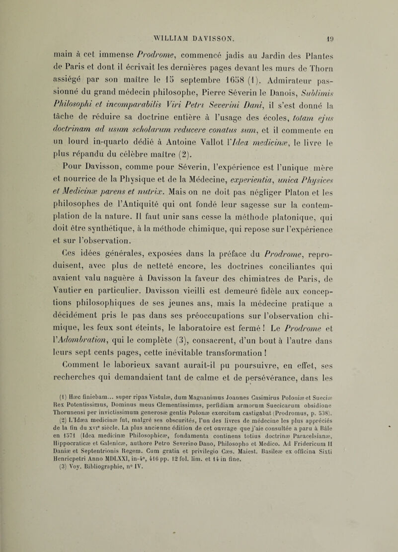 main à cet immense Prodrome, commencé jadis au Jardin des Plantes de Paris et dont il écrivait les dernières pages devant les murs de Thorn assiégé par son maître le 15 septembre 1658 (1). Admirateur pas¬ sionné du grand médecin philosophe, Pierre Séverin le Danois, Sublimis Philosophi et incomporabilis Viri Pétri Severini Demi, il s’est donné la tâche de réduire sa doctrine entière à l’usage des écoles, totam ejus doetnnam ad usum scholarum reducere conatus sam, et il commente en un lourd in-quarto dédié à Antoine Yallot PIdea medicinæ, le livre le plus répandu du célèbre maître (2). Pour Davisson, comme pour Séverin, l’expérience est l’unique mère et nourrice de la Physique et de la Médecine, experientia, unie a Physices et Medicinæ parens et nutrix. Mais on ne doit pas négliger Platon et les philosophes de l’Antiquité qui ont fondé leur sagesse sur la contem¬ plation de la nature. Il faut unir sans cesse la méthode platonique, qui doit être synthétique, à la méthode chimique, qui repose sur l’expérience et sur l’observation. Ces idées générales, exposées dans la préface du Prodrome, repro¬ duisent, avec plus de netteté encore, les doctrines conciliantes qui avaient valu naguère à Davisson la faveur des chimiatres de Paris, de Vautier en particulier. Davisson vieilli est demeuré fidèle aux concep¬ tions philosophiques de ses jeunes ans, mais la médecine pratique a décidément pris le pas dans ses préoccupations sur l’observation chi¬ mique, les feux sont éteints, le laboratoire est fermé ! Le Prodrome et PAdombration, qui le complète (3), consacrent, d’un bout à l’autre dans leurs sept cents pages, cette inévitable transformation ! Comment le laborieux savant aurait-il pu poursuivre, en effet, ses recherches qui demandaient tant de calme et de persévérance, dans les (1) Hæc finiebam... super ripas Vistulæ, dam Magnanimus Joaunes Gasimirus Poioniæet Sueciæ Rex Potentissimus, Dominus meus Clemenlissimus, perfldiam armorum Suecicarum obsidione Thorunensi per invictissimum generosæ gentis Polonæ exercitum castigabat (Prodromus, p. 538). (2) L’Idæa medicinæ fat, malgré ses obscurités, l’un des livres de médecine les plus appréciés de la fin du xvie siècle. La plus ancienne édition de cet ouvrage que j’aie consultée a paru à Bàle en 1571 (Idea medicinæ Philosophicæ, fondamenta continens totius doctrinæ Paracelsianæ, Hippocralicæ et Galenicæ, authore Petro Severino Dano, Philosopho et Medico. Ad Fridericum II Daniæ et Septentrionis Regem. Cum gratia et privilegio Cæs. Maiest. Basileæ ex officina Sixti lienriepetri Anno MDLXX1, in-4°, 416 pp. 12 fol. lim. et 14 in fine. (3) Voy. Bibliographie, n° IV.