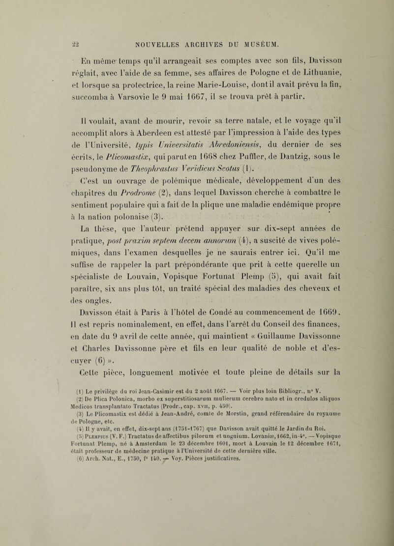 En môme temps qu’il arrangeait ses comptes avec son fils, Davisson réglait, avec l’aide de sa femme, ses affaires de Pologne et de Lithuanie, et lorsque sa protectrice, la reine Marie-Louise, dont il avait prévu la fin, succomba à Varsovie le 9 mai 1667, il se trouva prêt à partir. 11 voulait, avant de mourir, revoir sa terre natale, et le voyage qu'il accomplit alors à Aberdeen est attesté par l'impression à l’aide des types de l’Université, typis Universitatis Abredoniensis, du dernier de ses écrits, le Plicomastix, quiparuten 1668 chez Puffler, de Dantzig, sous le pseudonyme de Theophrastus Veridicus Scotus (1). C’est un ouvrage de polémique médicale, développement d'un des chapitres du Prodrome (2), dans lequel Davisson cherche à combattre le sentiment populaire qui a fait de la plique une maladie endémique propre à la nation polonaise (3). La thèse, que l’auteur prétend appuyer sur clix-sept années de pratique, post praxim septem decem annorum (4), a suscité de vives polé¬ miques, dans l’examen desquelles je ne saurais entrer ici. Qu’il me suffise de rappeler la part prépondérante que prit à cette querelle un spécialiste de Louvain, Vopisque Fortunat Plemp (5), qui avait fait paraître, six ans plus tôt, un traité spécial des maladies des cheveux et des ongles. Davisson était à Paris à l’hôtel de Condé au commencement de 1669. 11 est repris nominalement, en effet, dans l’arrêt du Conseil des finances, en date du 9 avril de cette année, qui maintient « Guillaume Davissonne et Charles Davissonne père et fils en leur qualité de noble et d’es- cuyer (6) ». Cette pièce, longuement motivée et toute pleine de détails sur la (1) Le privilège du roi Jean-Casimir est du 2 août 1667. — Voir plus loin Bibliogr., n° V. (2) De Plica Polonica, morbo ex superstitiosarum mulieriim cerebro nato et in credulos aliquos Medicos transplantalo Tractatus (Prodr.,cap. xvn, p. 430). (3) Le Plicomastix est dédié à Jean-André, comle de Morstin, grand référendaire du royaume de Pologne, elc. (4) Il y avait, en effet, dix-sept ans (1731-1767) que Davisson avait quitté le Jardin du Roi. (3) Plempius (V. F.) Tractatus de affectibus pilorum et unguium. Lovaniæ, 1662, in-4°. —Vopisque Fortunat Plemp, né à Amsterdam le 23 décembre 1601, mort à Louvain le 12 décembre 1671, était professeur de médecine pratique à l’Université de cette dernière ville. (6) Arch. Nat., E., 1730, f° 140. 7- Voy. Pièces justificatives.