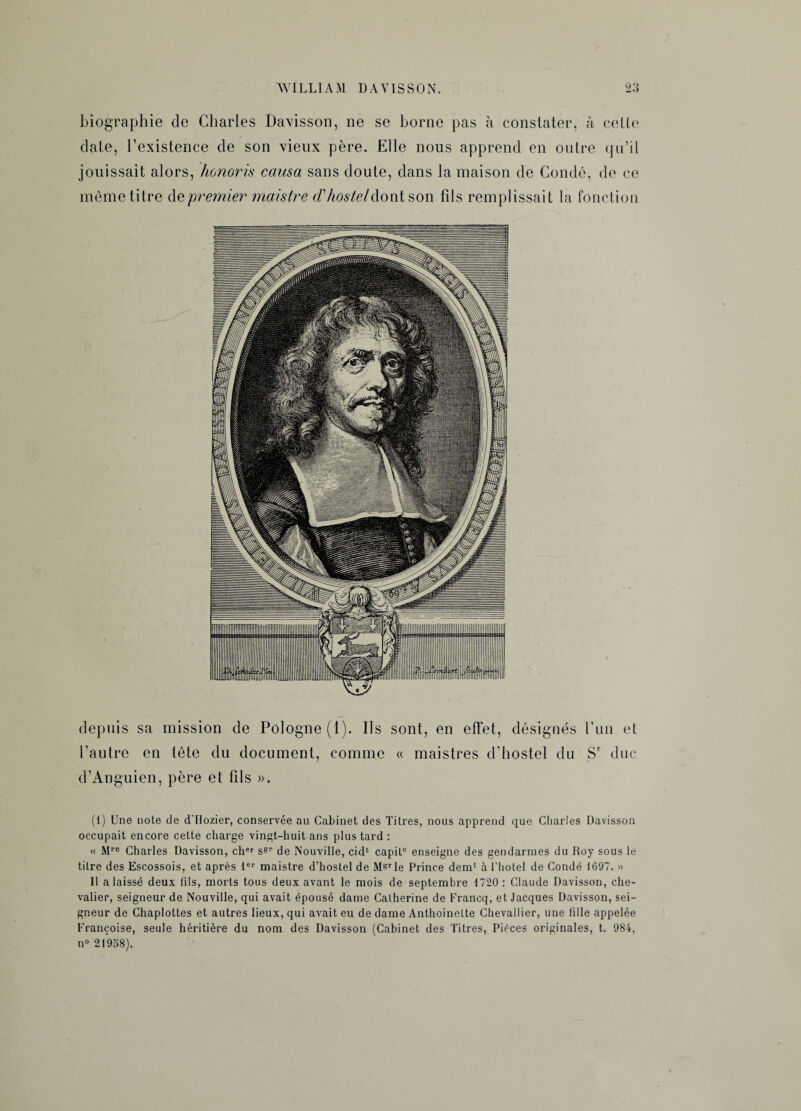 biographie de Charles Davisson, ne se borne pas à constater, à celle date, l’existence de son vieux père. Elle nous apprend en outre qu’il jouissait alors, honoris causa sans doute, dans la maison de Condé, de ce même titre depremier maistre d'hosteldont son fils remplissait la fonction depuis sa mission de Pologne (1). Ils sont, en effet, désignés l’un et l’autre en tête du document, comme « maistres d’hostel du Sr duc d’Anguien, père et fils ». (1) Une note de d'IIozier, conservée au Cabinet des Titres, nous apprend que Charles Davisson occupait encore cette charge vingt-huit ans plus tard : « Mro Charles Davisson, cher ssr de Nouville, cid1 capiL0 enseigne des gendarmes du Roy sous le titre des Escossois, et après 1er maistre d’hostel de Msrle Prince déni1 à l’hotel de Condé 1697. » Il a laissé deux fils, morts tous deux avant le mois de septembre 1720 : Claude Davisson, che¬ valier, seigneur de Nouville, qui avait épousé dame Catherine de Francq, et Jacques Davisson, sei¬ gneur de Chaplottes et autres lieux, qui avait eu de dame Anthoinette Chevallier, une fille appelée Françoise, seule héritière du nom des Davisson (Cabinet des Titres, Pièces originales, t. 984, n° 21938).