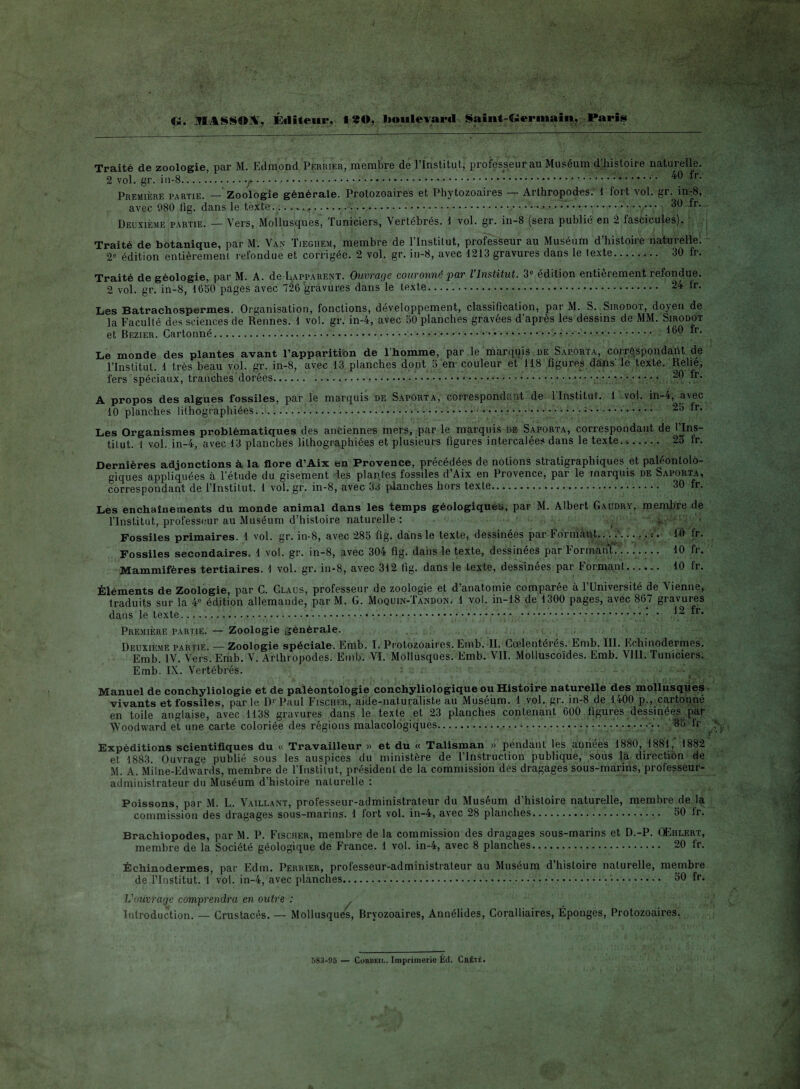 G. MASSON, Éditeur, 1*0, boulevard Saint-Germain, Paris Traité de zoologie, par lM. Edmond Perrier, membre de l’Institut, professeur au Muséum d’histoire naturelle. 2 vol. gr. in-8.. •. • y.:.... 40 fr- Première partie. — Zoologie générale. Protozoaires et Phytozoaires — Arthropodes. 1 fort vol. gr. in-8, avec 080 fig. dans le texte..........; 30 fr- Deuxième partie. — Vers, Mollusques, Tuniciers, Vertébrés, i vol. gr. in-8 (sera publié en 2 fascicules). Traité de botanique, par M. Van Tieghem, membre de l’Institut, professeur au Muséum d’histoire naturelle. 2e édition entièrement refondue et corrigée. 2 vol. gr. in-8, avec 1213 gravures dans le texte. 30 fr. Traité de géologie, par M. A. de Lapparent. Ouvrage couronné par l’Institut. 3e édition entièrement refondue. 2 vol. gr. in-8, 1650 pages avec 126 gravures dans le texte... 24 tr. Les Batrachospermes. Organisation, fonctions, développement, classification, par M. S. Sirodot, doyen de la Faculté des sciences de Rennes. 1 vol. gr. in-4, avec 50 planches gravées d’après les dessins de MM. Sirodot et Bezier. Cartonné...... 160 *r- Le monde des plantes avant l’apparition de l’homme, par le marquis de Saporta, correspondant de l’Institut. 1 très beau vol. gr. in-8, avec 13 planches dont 5 en- couleur et 118 figures dans' lé texte. Relie, fers spéciaux, tranches dorées....••••;. ^9 .^r’ A propos des algues fossiles, par le marquis de Saporta, correspondant de l’Institut. 1 vol. in-4, avec 10 planches lithographiées......:... 25 tr. Les Organismes problématiques des anciennes mers, par le marquis de Saporta, correspondant de l’Ins¬ titut. i vol. in-4, avec 13 planches lithographiées et plusieurs figures intercalées dans le texte... 25 fr. Dernières adjonctions à la flore d’Aix en Provence, précédées de notions stratigraphiques et paléontolo- giques appliquées à l’étude du gisement les plantes fossiles d Aix en Provence, par le marquis de Saporta, correspondant de l’Instilut. 1 vol. gr. in-8, avec 33 planches hors texte.... 30 fr. Les enchaînements du monde animal dans les temps géologiques, par M. Albert Gaudry, membre de l’Institut, professeur au Muséum d’histoire naturelle : . :'y *-Jj Fossiles primaires. 1 vol. gr. in-8, avec 285 fig. dans le texte, dessinées par Formant,.. .... . f. 10 fr. Fossiles secondaires. 1 vol. gr. in-8, avec 304 fig. dans le texte, dessinées par Formant. 10 fr. Mammifères tertiaires. 1 vol. gr. in-8, avec 3i2 tig. dans le texte, dessinees par Formant...,.. 10 fr. Éléments de Zoologie, par C. Claus, professeur de zoologie et d’anatomie comparée à l’Université de tienne, traduits sur la 4e édition allemande, par M. G. Moquin-Tandon. 1 vol. in-18 de 1300 pages, avec 867 gravures dans le texte..... .;.. • 12 fr. Première partie. — Zoologie générale. , , ■ Deuxième partie. — Zoologie spéciale. Emb. I. Protozoaires. Emb. II. Coelentérés. Emb. III. Echinodermes. Emb. IV. Vers. Emb. V. Arthropodes. Emb. VI. Mollusques. Emb. VII. Molluscoïdes. Emb. VIII. Tuniciers. Emb. IX. Vertébrés. Manuel de conchyliologie et de paléontologie conchyliologique ou Histoire naturelle des mollusques vivants et fossiles, par le Dr Paul Fischer, aide-naturaliste au Muséum. 1 vol. gr. in-8 de 1400 p., cartonné en toile anglaise, avec 1138 gravures dans le texte et 23 planches contenant 600 figures dessinées par Woodward et une carte coloriée des régions malacologiques.... • • • • • • • • 35 dr Expéditions scientifiques du « Travailleur » et du « Talisman » pendant les années 1880, 1881, 1882 et 1883. Ouvrage publié sous les auspices du ministère de l’Instruction publique, sous la direction de M. A. Milne-Edwards, membre de l’Institut, président de la commission des dragages sous-marins, professeur- administrateur du Muséum d’histoire naturelle : Poissons, par M. L. Vaillant, professeur-administrateur du Muséum d’histoire naturelle, membre de la commission des dragages sous-marins. 1 fort vol. in-4, avec 28 planches. 50 ir. Brachiopodes, par M. P. Fischer, membre de la commission des dragages sous-marins et D.-P. OEhlert, membre de la Société géologique de France. 1 vol. in-4, avec 8 planches. 20 tr. Échinodermes, par Edm. Perrier, professeur-administrateur au Muséum d’histoire naturelle, membre de l’Institut. 1 vol. in-4, avec planches.... .. 60 fr. L'ouvrage comprendra en outre : Introduction. — Crustacés. — Mollusques, Bryozoaires, Annélides, Coralliaires, Éponges, Protozoaires. 583-95 — Corbeii.. Imprimerie Éd. Créié.