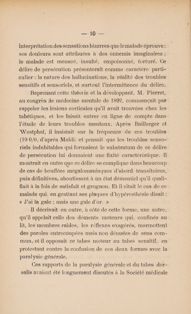 interprétation des sensations bizarres que le malade éprouve ; ses douleurs sont attribuées à des ennemis imaginaires ; le malade est menacé, insulté, empoisonné, torturé. Ce délire de persécution présenterait comme caractère parti¬ culier : la nature des hallucinations, la réalité des troubles sensitifs et sensoriels, et surtout l'intermittence du délire. Reprenant cette théorie et la développant, M. Pierret, au congrès de médecine mentale de 1892, commençait par rappeler les lésions corticales qu'il avait trouvées chez les tabétiques, et les faisait entrer en ligne de compte dans l'étude de leurs troubles mentaux. Après Baillarger et Westphal, il insistait sur la fréquence de ces troubles (19 0/0, d'après Mahli) et pensait que les troubles senso¬ riels indubitables qui formaient le substratum de ce délire de persécution lui donnaient une fixité caractéristique. Il montrait en outre que ce délire se complique dans beaucoup de cas de bouffées mégalomaniaques d'abord transitoires, puis définitives, aboutissant à un état démentiel qu'il quali¬ fiait à la fois de satisfait et grognon. Et il citait le cas de ce malade qui. en grattant ses plaques d'hypéresthésie disait : (f J'ai la gale : mais une gale d'or. » Il décrivait en outre, à côté de cette forme, une autre, qu'il appelait celle des déments moteurs qui, confinés au lit, les membres raides, les réflexes exagérés, marmottent des paroles entrecoupées mais non dénuées de sens com¬ mun, et il opposait ce tabes moteur au tabes sensitif, en protestant contre la confusion de ces deux formes avec la paralysie générale. Ces rapports de la paralysie générale et du tabes dor- salis avaient été longuement discutés à la Société médicale