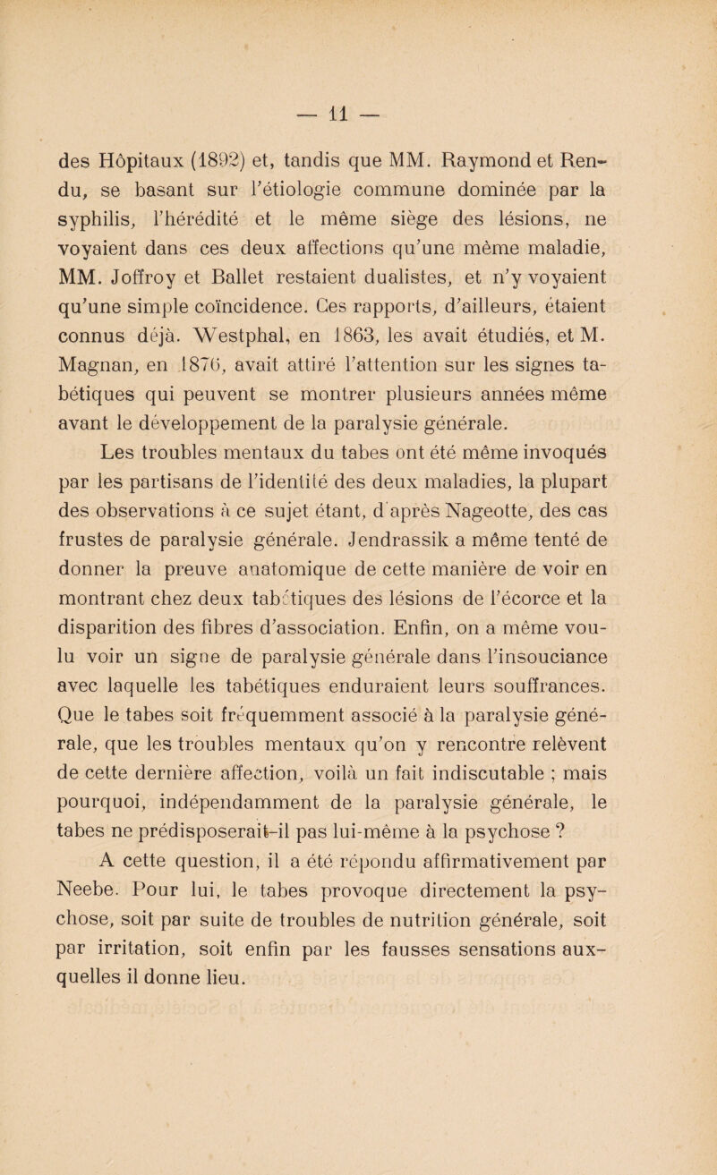 des Hôpitaux (1892) et, tandis que MM. Raymond et Ren¬ du, se basant sur l'étiologie commune dominée par la syphilis, l'hérédité et le même siège des lésions, ne voyaient dans ces deux affections qu'une même maladie, MM. Joffroy et Rallet restaient dualistes, et n'y voyaient qu'une simple coïncidence. Ces rapports, d'ailleurs, étaient connus déjà. Westphal, en 1863, les avait étudiés, et M. Magnan, en 1876, avait attiré l'attention sur les signes ta¬ bétiques qui peuvent se montrer plusieurs années même avant le développement de la paralysie générale. Les troubles mentaux du tabes ont été même invoqués par les partisans de l'identité des deux maladies, la plupart des observations à ce sujet étant, d'après Nageotte, des cas frustes de paralysie générale. Jendrassik a même tenté de donner la preuve anatomique de cette manière de voir en montrant chez deux tabétiques des lésions de l'écorce et la disparition des fibres d'association. Enfin, on a même vou¬ lu voir un signe de paralysie générale dans l'insouciance avec laquelle les tabétiques enduraient leurs souffrances. Que le tabes soit fréquemment associé à la paralysie géné¬ rale, que les troubles mentaux qu'on y rencontre relèvent de cette dernière affection, voilà un fait indiscutable ; mais pourquoi, indépendamment de la paralysie générale, le tabes ne prédisposerait-il pas lui-même à la psychose ? A cette question, il a été répondu affirmativement par Neebe. Pour lui, le tabes provoque directement la psy¬ chose, soit par suite de troubles de nutrition générale, soit par irritation, soit enfin par les fausses sensations aux¬ quelles il donne lieu.