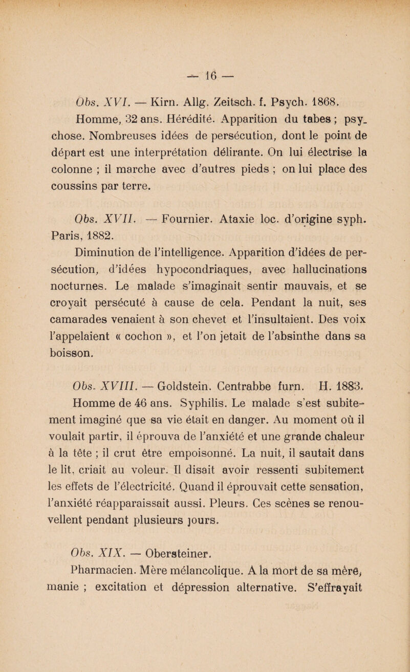 Obs. XVI. — Kirn. Allg. Zeitsch. f. Psych. 1868. Homme, 32 ans. Hérédité. Apparition du tabes ; psy_ chose. Nombreuses idées de persécution, dont le point de départ est une interprétation délirante. On lui électrise la colonne ; il marche avec d'autres pieds ; on lui place des coussins par terre. Obs. XVII. — Fournier. Ataxie loc. d'origine syph. Paris, 1882. Diminution de l'intelligence. Apparition d'idées de per¬ sécution, d'idées hypocondriaques, avec hallucinations nocturnes. Le malade s'imaginait sentir mauvais, et se croyait persécuté à cause de cela. Pendant la nuit, ses camarades venaient à son chevet et l'insultaient. Des voix l'appelaient « cochon », et l'on jetait de l'absinthe dans sa boisson. Obs. XVIII. — Goldstein. Gentrabbe furn. H. 1883* Homme de 46 ans. Syphilis. Le malade s’est subite^ ment imaginé que sa vie était en danger. Au moment où il voulait partir, il éprouva de l'anxiété et une grande chaleur à la tête ; il crut être empoisonné. La nuit, il sautait dans le lit, criait au voleur. Il disait avoir ressenti subitement les effets de l'électricité. Quand il éprouvait cette sensation, l'anxiété réapparaissait aussi. Pleurs. Ces scènes se renou¬ vellent pendant plusieurs jours. Obs. XIX. — Obersteiner. Pharmacien. Mère mélancolique. A la mort de sa mèrê^ manie ; excitation et dépression alternative. S'effrayait