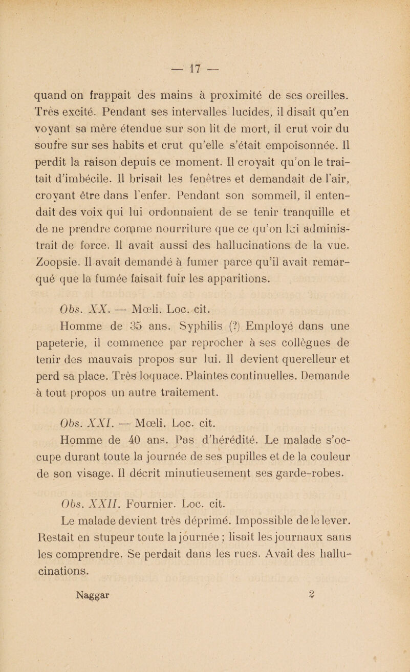 quand on frappait des mains à proximité de ses oreilles. Très excité. Pendant ses intervalles lucides, il disait qu’en voyant sa mère étendue sur son lit de mort, il crut voir du soufre sur ses habits et crut qu’elle s’était empoisonnée. Il perdit la raison depuis ce moment. Il croyait qu’on le trai¬ tait d’imbécile. 11 brisait les fenêtres et demandait de l’air, croyant être dans l’enfer. Pendant son sommeil, il enten¬ dait des voix qui lui ordonnaient de se tenir tranquille et de ne prendre comme nourriture que ce qu’on lui adminis¬ trait de force. Il avait aussi des hallucinations de la vue. Zoopsie. Il avait demandé à fumer parce qu’il avait remar¬ qué que la fumée faisait fuir les apparitions. Obs. XX. — Mœli. Loc. cit. Homme de 35 ans. Syphilis (?) Employé dans une papeterie, il commence par reprocher à ses collègues de tenir des mauvais propos sur lui. Il devient querelleur et perd sa place. Très loquace. Plaintes continuelles. Demande à tout propos un autre traitement. Obs. XXL — Mœli. Loc. cit. Homme de 40 ans. Pas d’hérédité. Le malade s’oc¬ cupe durant toute la journée de ses pupilles et de la couleur de son visage. Il décrit minutieusement ses garde-robes. Obs. XXII. Fournier. Loc. cit. Le malade devient très déprimé. Impossible de le lever. Restait en stupeur toute la journée; lisait les journaux sans les comprendre. Se perdait dans les rues. Avait des hallu¬ cinations. Na^gar 2