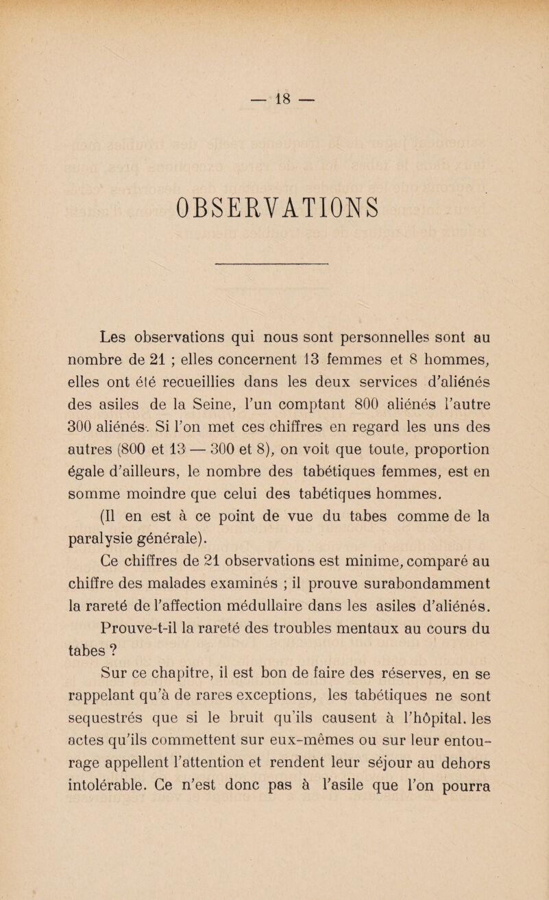 OBSERVATIONS Les observations qui nous sont personnelles sont au nombre de 21 ; elles concernent 13 femmes et 8 hommes, elles ont été recueillies dans les deux services d'aliénés des asiles de la Seine, l'un comptant 800 aliénés l'autre 300 aliénés. Si l'on met ces chiffres en regard les uns des autres (800 et 13 — 300 et 8), on voit que toute, proportion égale d'ailleurs, le nombre des tabétiques femmes, est en somme moindre que celui des tabétiques hommes. (Il en est à ce point de vue du tabes comme de la paralysie générale). Ce chiffres de 21 observations est minime, comparé au chiffre des malades examinés ; il prouve surabondamment la rareté de l'affection médullaire dans les asiles d'aliénés. Prouve-t-il la rareté des troubles mentaux au cours du tabes ? Sur ce chapitre, il est bon de faire des réserves, en se rappelant qu'à de rares exceptions, les tabétiques ne sont séquestrés que si le bruit qu’ils causent à l'hôpital, les actes qu'ils commettent sur eux-mêmes ou sur leur entou¬ rage appellent l'attention et rendent leur séjour au dehors intolérable. Ce n'est donc pas à l'asile que l'on pourra