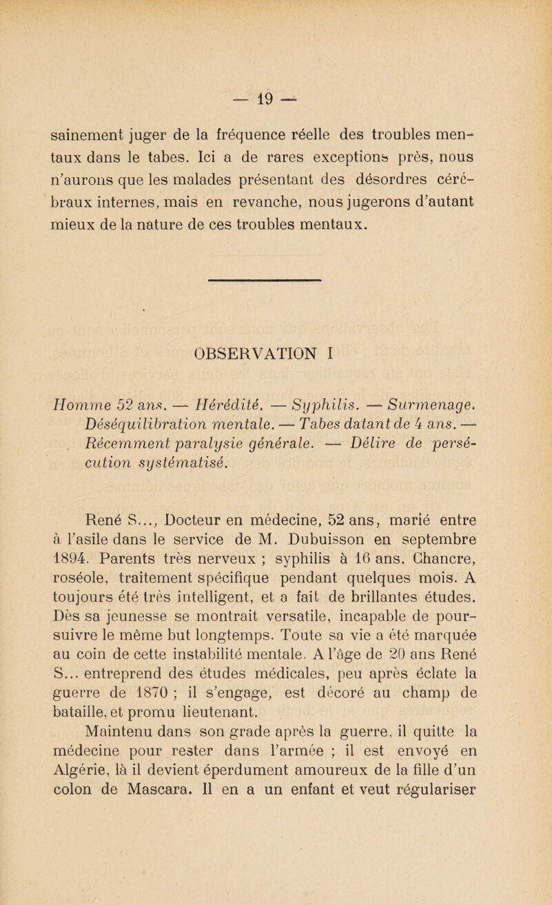 sainement juger de la fréquence réelle des troubles men¬ taux dans le tabes. Ici a de rares exceptions près, nous n'aurons que les malades présentant des désordres céré¬ braux internes, mais en revanche, nous jugerons d'autant mieux de la nature de ces troubles mentaux. * OBSERVATION I Homme 52 ans. — Hérédité. — Syphilis. — Surmenage. Déséquilibration mentale. —*■ Tabes datant de 4 ans. —- Récemment paralysie générale. — Délire de persé¬ cution systématisé. René S..., Docteur en médecine, 52 ans, marié entre à l'asile dans le service de M. Dubuisson en septembre 1894. Parents très nerveux ; syphilis à 16 ans. Chancre, roséole, traitement spécifique pendant quelques mois. A toujours été très intelligent, et a fait de brillantes études. Dès sa jeunesse se montrait versatile, incapable de pour¬ suivre le même but longtemps. Toute sa vie a été marquée au coin de cette instabilité mentale. A l'âge de 20 ans René S... entreprend des études médicales, peu après éclate la guerre de 1870 ; il s'engage, est décoré au champ de bataille, et promu lieutenant. Maintenu dans son grade après la guerre, il quitte la médecine pour rester dans l'armée ; il est envoyé en Algérie, là il devient éperdument amoureux de la fille d'un colon de Mascara. 11 en a un enfant et veut régulariser