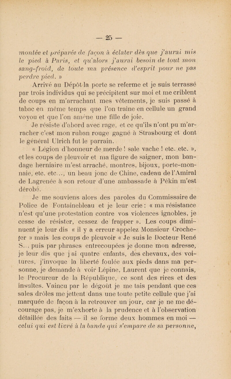 montée et préparée de façon à éclater dès que j’aurai mis le pied à Paris, et qu'alors j’aurai besoin de tout mon sang-froid, de toute ma présence d’esprit pour ne pas perdre pied. » Arrivé au Dépôt la porte se referme et je suis terrassé par trois individus qui se précipitent sur moi et me criblent de coups en m'arrachant mes vêtements, je suis passé à tabac en même temps que Ton traîne en cellule un grand voyou et que Ton amène une fille de joie. Je résiste d'abord avec rage, et ce qu'ils n’ont pu m'ar¬ racher c'est mon ruban rouge gagné à Strasbourg et dont le général Ulrich fut le parrain. (( Légion d’honneur de merde ! sale vache ! etc. etc. », et les coups de pleuvoir et ma figure de saigner, mon ban¬ dage herniaire m'est arraché, montres, bijoux, porte-mon¬ naie, etc. etc..., un beau jonc de Chine, cadeau de l'Amiral de Lagrenée à son retour d’une ambassade à Pékin m'est dérobé. Je me souviens alors des paroles du Commissaire de Police de Fontainebleau et je leur crie : « ma résistance n’est qu’une protestation contre vos violences ignobles, je cesse de résister, cessez de frapper ». Les coups dimi¬ nuent je leur dis « il y a erreur appelez Monsieur Croche- fer » mais les coups de pleuvoir « Je suis le Docteur René S... puis par phrases entrecoupées je donne mon adresse, je leur dis que j ai quatre enfants, des chevaux, des voi¬ tures, j’invoque la liberté foulée aux pieds dans ma per¬ sonne, je demande à voir Lépine, Laurent que je connais, le Procureur de la République, ce sont des rires et des insultes. Vaincu par le dégoût je me tais pendant que ces sales drôles me jettent dans une toute petite cellule que j’ai marquée de façon à la retrouver un jour, car je ne me dé¬ courage pas, je m’exhorte à la prudence et à l’observation détaillée des faits — il se forme deux hommes en moi — celui qui est livré à la bande qui s’empare de sa personne,