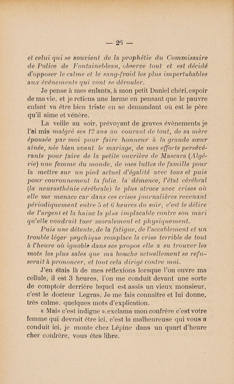 et celui qui se souvient de la prophétie du Commissaire de F^lice de Fontainebleau, observe tout et est décidé cVopposer le calme et le sang-froid les plus impertubables aux événements qui vont se dérouler. Je pense à mes enfants, à mon petit Daniel chéri, espoir de ma vie, et je retiens une larme en pensant que le pauvre enfant va être bien triste en se demandant où est le père qu'il aime et vénère. La veille au soir, prévoyant de graves évènements je l'ai mis malgré ses 12 ans au courant de tout, de sa mère épousée par moi pour faire honneur à la grande sœur aînée, née bien avant le mariage, de mes efforts persévé¬ rants pour (aire de la petite ouvrière de Mascara (Algé¬ rie) une femme du monde, de mes luttes de famille pour la mettre sur un pied actuel d'égalité avec tous et puis pour couronnement la folie, la démence, l'état cérébral (la neurasthénie cérébrale) le plus atroce avec crises où elle me menace car dans ces crises journalières revenant périodiquement entre 5 et 6 heures du soir, c'est le délire de l'argent et la haine la plus implacable contre son mari qu'elle voudrait tuer moralement et physiquement. Puis une détente, de la fatigue, de l'accablement et un trouble léger psychique remplace la crise terrible de tout a l'heure où ignoble clans ses propos elle a su trouver les mots les plus sales que ma bouche actuellement se refu¬ serait à prononcer, et tout cela dirigé contre moi. J'en étais là de mes réflexions lorsque l'on ouvre ma cellule, il est 3 heures, l'on me conduit devant une sorte de comptoir derrière lequel est assis un vieux monsieur, c'est le docteur Legras. Je me fais connaître et lui donne, très calme, quelques mots d'explication. « Mais c'est indigne »,exclama mon confrère c’est votre femme qui devrait être ici, c'est la malheureuse qui vous a conduit ici, je monte chez Lépine dans un quart d’heure cher confrère, vous êtes libre.